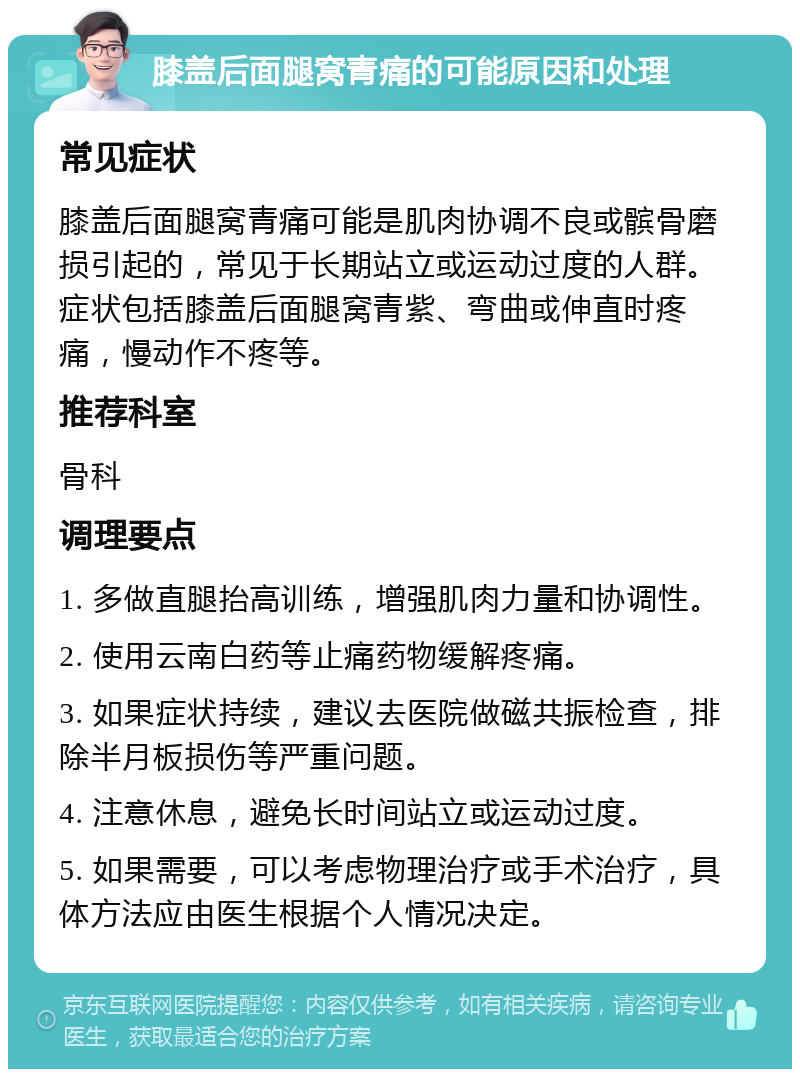 膝盖后面腿窝青痛的可能原因和处理 常见症状 膝盖后面腿窝青痛可能是肌肉协调不良或髌骨磨损引起的，常见于长期站立或运动过度的人群。症状包括膝盖后面腿窝青紫、弯曲或伸直时疼痛，慢动作不疼等。 推荐科室 骨科 调理要点 1. 多做直腿抬高训练，增强肌肉力量和协调性。 2. 使用云南白药等止痛药物缓解疼痛。 3. 如果症状持续，建议去医院做磁共振检查，排除半月板损伤等严重问题。 4. 注意休息，避免长时间站立或运动过度。 5. 如果需要，可以考虑物理治疗或手术治疗，具体方法应由医生根据个人情况决定。