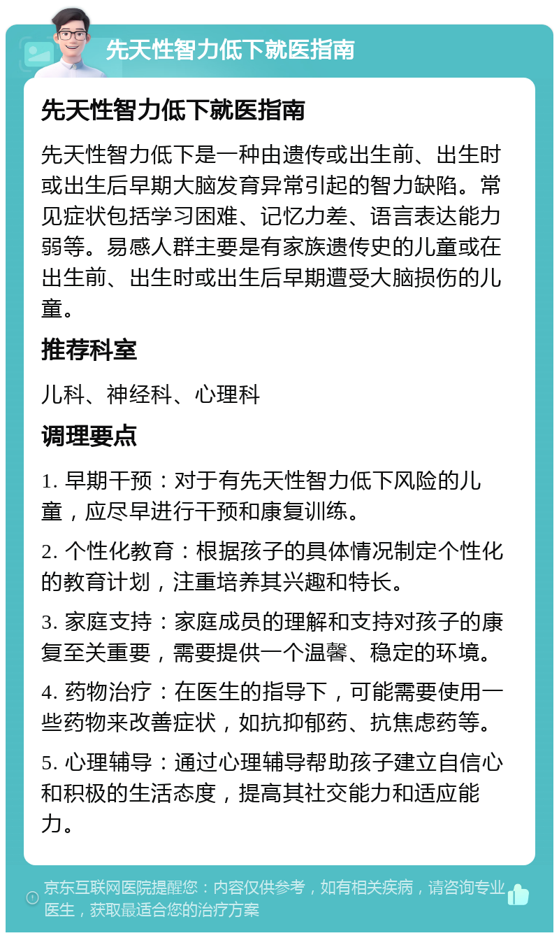 先天性智力低下就医指南 先天性智力低下就医指南 先天性智力低下是一种由遗传或出生前、出生时或出生后早期大脑发育异常引起的智力缺陷。常见症状包括学习困难、记忆力差、语言表达能力弱等。易感人群主要是有家族遗传史的儿童或在出生前、出生时或出生后早期遭受大脑损伤的儿童。 推荐科室 儿科、神经科、心理科 调理要点 1. 早期干预：对于有先天性智力低下风险的儿童，应尽早进行干预和康复训练。 2. 个性化教育：根据孩子的具体情况制定个性化的教育计划，注重培养其兴趣和特长。 3. 家庭支持：家庭成员的理解和支持对孩子的康复至关重要，需要提供一个温馨、稳定的环境。 4. 药物治疗：在医生的指导下，可能需要使用一些药物来改善症状，如抗抑郁药、抗焦虑药等。 5. 心理辅导：通过心理辅导帮助孩子建立自信心和积极的生活态度，提高其社交能力和适应能力。