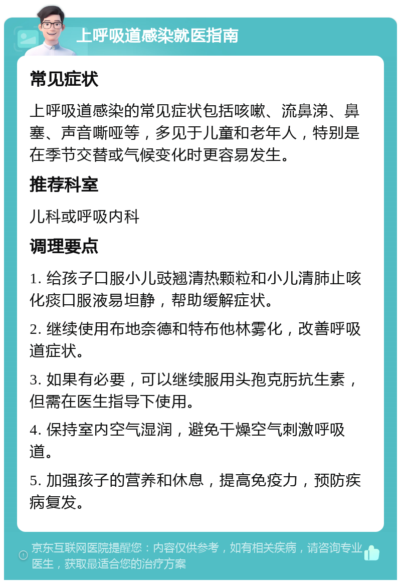 上呼吸道感染就医指南 常见症状 上呼吸道感染的常见症状包括咳嗽、流鼻涕、鼻塞、声音嘶哑等，多见于儿童和老年人，特别是在季节交替或气候变化时更容易发生。 推荐科室 儿科或呼吸内科 调理要点 1. 给孩子口服小儿豉翘清热颗粒和小儿清肺止咳化痰口服液易坦静，帮助缓解症状。 2. 继续使用布地奈德和特布他林雾化，改善呼吸道症状。 3. 如果有必要，可以继续服用头孢克肟抗生素，但需在医生指导下使用。 4. 保持室内空气湿润，避免干燥空气刺激呼吸道。 5. 加强孩子的营养和休息，提高免疫力，预防疾病复发。