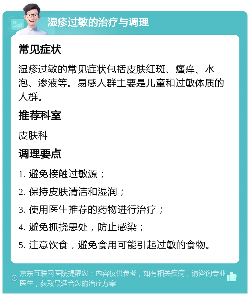 湿疹过敏的治疗与调理 常见症状 湿疹过敏的常见症状包括皮肤红斑、瘙痒、水泡、渗液等。易感人群主要是儿童和过敏体质的人群。 推荐科室 皮肤科 调理要点 1. 避免接触过敏源； 2. 保持皮肤清洁和湿润； 3. 使用医生推荐的药物进行治疗； 4. 避免抓挠患处，防止感染； 5. 注意饮食，避免食用可能引起过敏的食物。