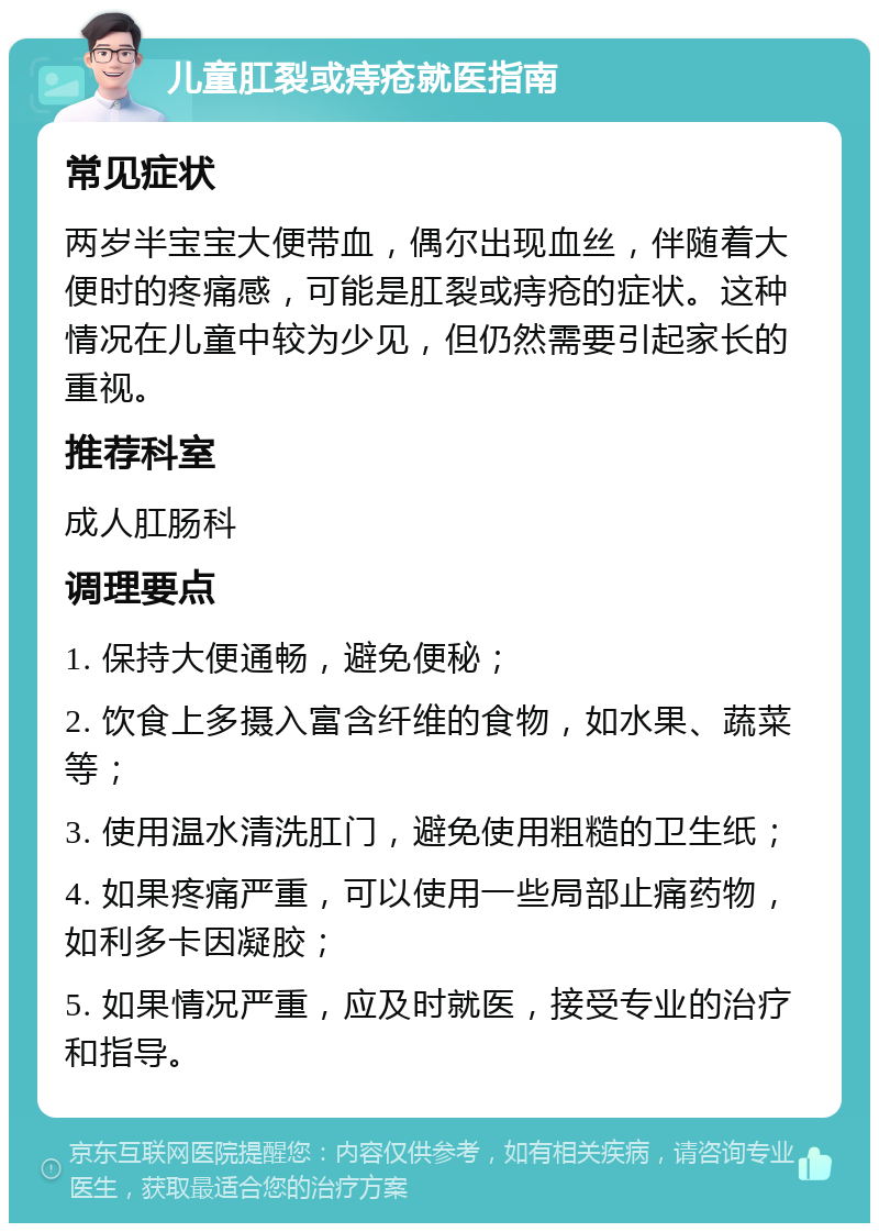 儿童肛裂或痔疮就医指南 常见症状 两岁半宝宝大便带血，偶尔出现血丝，伴随着大便时的疼痛感，可能是肛裂或痔疮的症状。这种情况在儿童中较为少见，但仍然需要引起家长的重视。 推荐科室 成人肛肠科 调理要点 1. 保持大便通畅，避免便秘； 2. 饮食上多摄入富含纤维的食物，如水果、蔬菜等； 3. 使用温水清洗肛门，避免使用粗糙的卫生纸； 4. 如果疼痛严重，可以使用一些局部止痛药物，如利多卡因凝胶； 5. 如果情况严重，应及时就医，接受专业的治疗和指导。