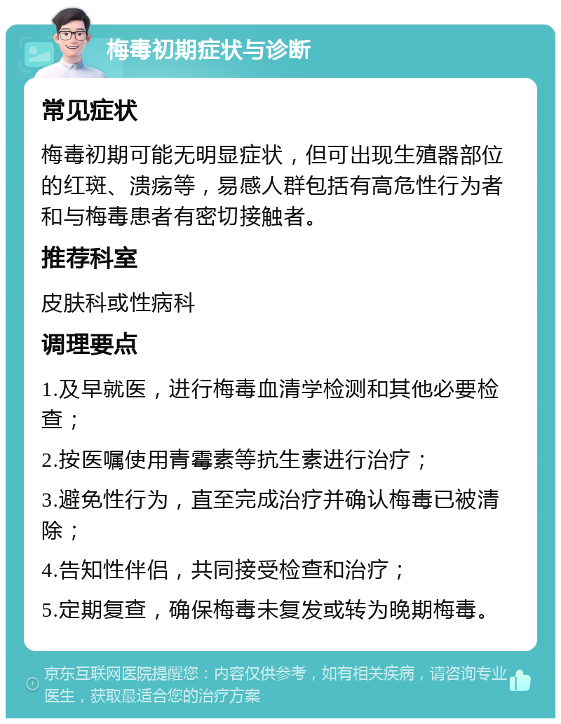 梅毒初期症状与诊断 常见症状 梅毒初期可能无明显症状，但可出现生殖器部位的红斑、溃疡等，易感人群包括有高危性行为者和与梅毒患者有密切接触者。 推荐科室 皮肤科或性病科 调理要点 1.及早就医，进行梅毒血清学检测和其他必要检查； 2.按医嘱使用青霉素等抗生素进行治疗； 3.避免性行为，直至完成治疗并确认梅毒已被清除； 4.告知性伴侣，共同接受检查和治疗； 5.定期复查，确保梅毒未复发或转为晚期梅毒。