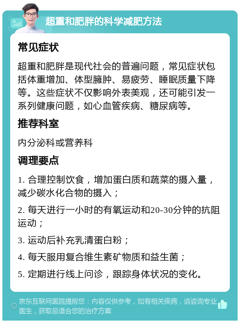 超重和肥胖的科学减肥方法 常见症状 超重和肥胖是现代社会的普遍问题，常见症状包括体重增加、体型臃肿、易疲劳、睡眠质量下降等。这些症状不仅影响外表美观，还可能引发一系列健康问题，如心血管疾病、糖尿病等。 推荐科室 内分泌科或营养科 调理要点 1. 合理控制饮食，增加蛋白质和蔬菜的摄入量，减少碳水化合物的摄入； 2. 每天进行一小时的有氧运动和20-30分钟的抗阻运动； 3. 运动后补充乳清蛋白粉； 4. 每天服用复合维生素矿物质和益生菌； 5. 定期进行线上问诊，跟踪身体状况的变化。