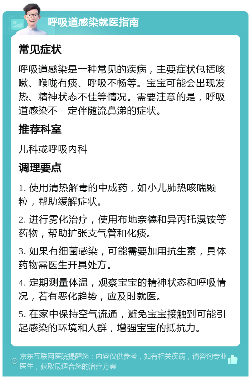 呼吸道感染就医指南 常见症状 呼吸道感染是一种常见的疾病，主要症状包括咳嗽、喉咙有痰、呼吸不畅等。宝宝可能会出现发热、精神状态不佳等情况。需要注意的是，呼吸道感染不一定伴随流鼻涕的症状。 推荐科室 儿科或呼吸内科 调理要点 1. 使用清热解毒的中成药，如小儿肺热咳喘颗粒，帮助缓解症状。 2. 进行雾化治疗，使用布地奈德和异丙托溴铵等药物，帮助扩张支气管和化痰。 3. 如果有细菌感染，可能需要加用抗生素，具体药物需医生开具处方。 4. 定期测量体温，观察宝宝的精神状态和呼吸情况，若有恶化趋势，应及时就医。 5. 在家中保持空气流通，避免宝宝接触到可能引起感染的环境和人群，增强宝宝的抵抗力。