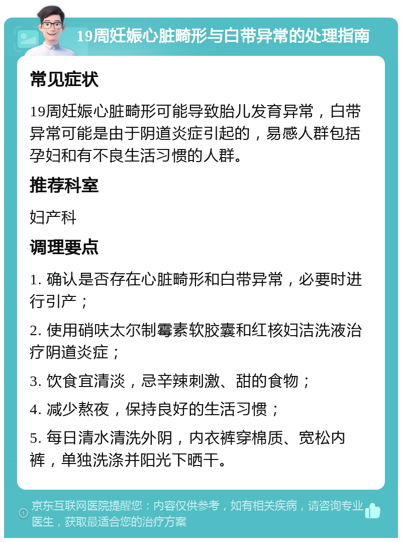 19周妊娠心脏畸形与白带异常的处理指南 常见症状 19周妊娠心脏畸形可能导致胎儿发育异常，白带异常可能是由于阴道炎症引起的，易感人群包括孕妇和有不良生活习惯的人群。 推荐科室 妇产科 调理要点 1. 确认是否存在心脏畸形和白带异常，必要时进行引产； 2. 使用硝呋太尔制霉素软胶囊和红核妇洁洗液治疗阴道炎症； 3. 饮食宜清淡，忌辛辣刺激、甜的食物； 4. 减少熬夜，保持良好的生活习惯； 5. 每日清水清洗外阴，内衣裤穿棉质、宽松内裤，单独洗涤并阳光下晒干。