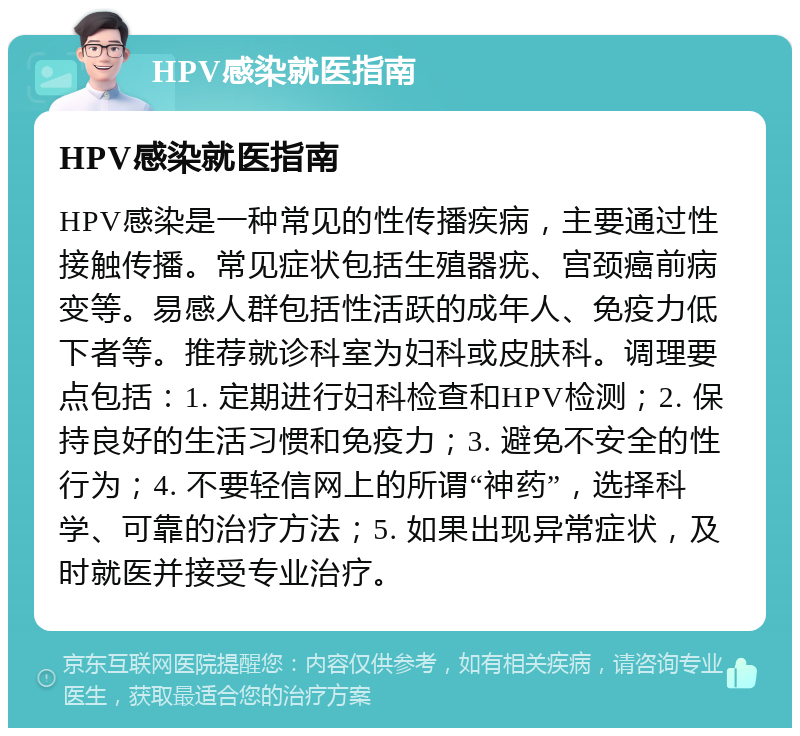 HPV感染就医指南 HPV感染就医指南 HPV感染是一种常见的性传播疾病，主要通过性接触传播。常见症状包括生殖器疣、宫颈癌前病变等。易感人群包括性活跃的成年人、免疫力低下者等。推荐就诊科室为妇科或皮肤科。调理要点包括：1. 定期进行妇科检查和HPV检测；2. 保持良好的生活习惯和免疫力；3. 避免不安全的性行为；4. 不要轻信网上的所谓“神药”，选择科学、可靠的治疗方法；5. 如果出现异常症状，及时就医并接受专业治疗。