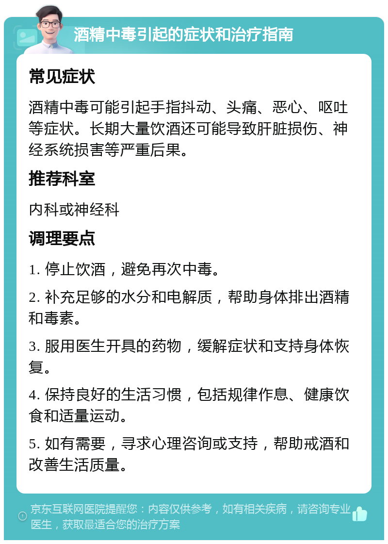 酒精中毒引起的症状和治疗指南 常见症状 酒精中毒可能引起手指抖动、头痛、恶心、呕吐等症状。长期大量饮酒还可能导致肝脏损伤、神经系统损害等严重后果。 推荐科室 内科或神经科 调理要点 1. 停止饮酒，避免再次中毒。 2. 补充足够的水分和电解质，帮助身体排出酒精和毒素。 3. 服用医生开具的药物，缓解症状和支持身体恢复。 4. 保持良好的生活习惯，包括规律作息、健康饮食和适量运动。 5. 如有需要，寻求心理咨询或支持，帮助戒酒和改善生活质量。