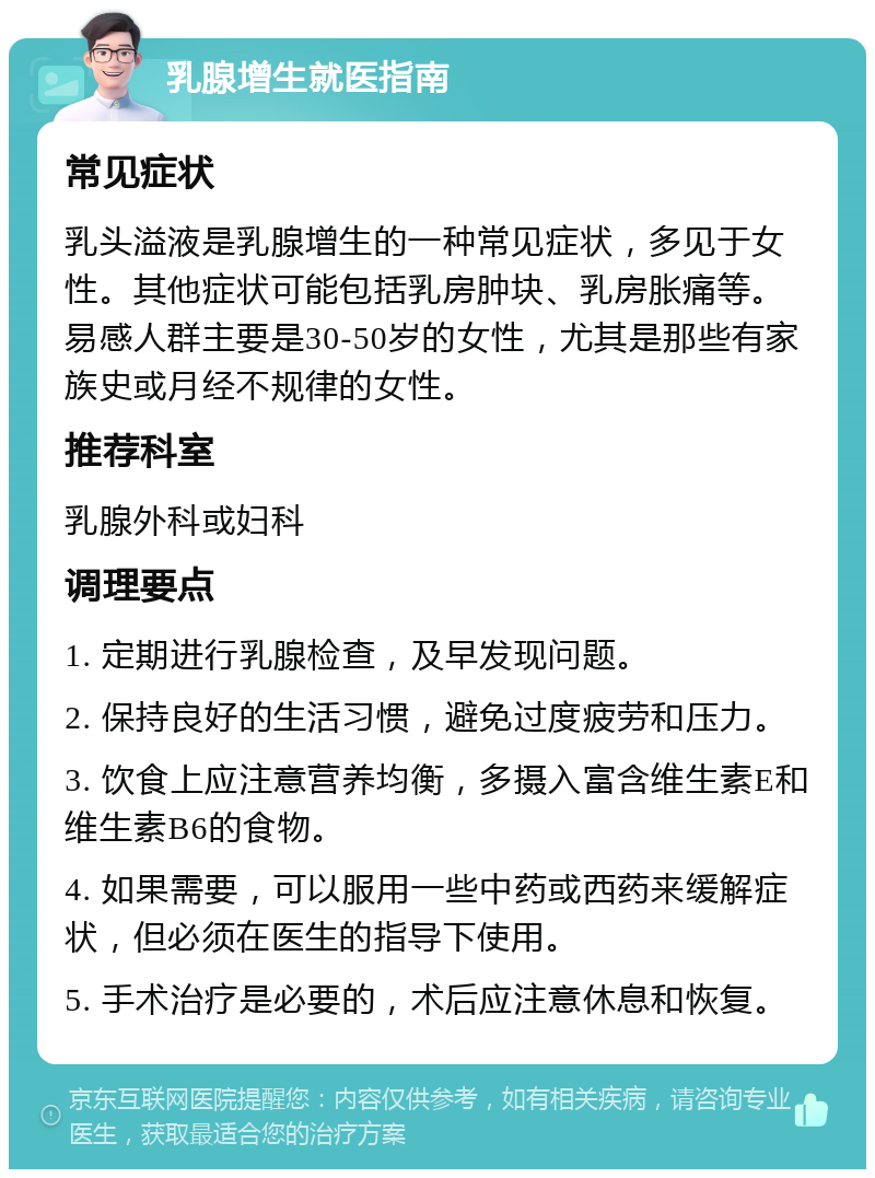 乳腺增生就医指南 常见症状 乳头溢液是乳腺增生的一种常见症状，多见于女性。其他症状可能包括乳房肿块、乳房胀痛等。易感人群主要是30-50岁的女性，尤其是那些有家族史或月经不规律的女性。 推荐科室 乳腺外科或妇科 调理要点 1. 定期进行乳腺检查，及早发现问题。 2. 保持良好的生活习惯，避免过度疲劳和压力。 3. 饮食上应注意营养均衡，多摄入富含维生素E和维生素B6的食物。 4. 如果需要，可以服用一些中药或西药来缓解症状，但必须在医生的指导下使用。 5. 手术治疗是必要的，术后应注意休息和恢复。