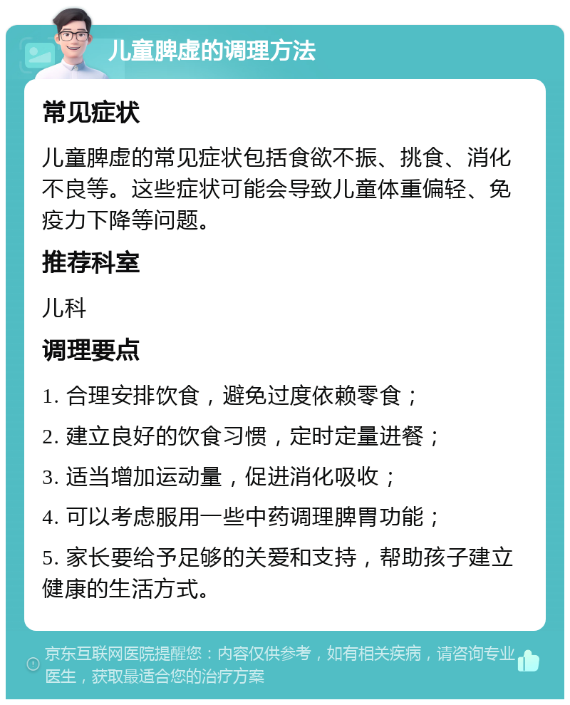 儿童脾虚的调理方法 常见症状 儿童脾虚的常见症状包括食欲不振、挑食、消化不良等。这些症状可能会导致儿童体重偏轻、免疫力下降等问题。 推荐科室 儿科 调理要点 1. 合理安排饮食，避免过度依赖零食； 2. 建立良好的饮食习惯，定时定量进餐； 3. 适当增加运动量，促进消化吸收； 4. 可以考虑服用一些中药调理脾胃功能； 5. 家长要给予足够的关爱和支持，帮助孩子建立健康的生活方式。