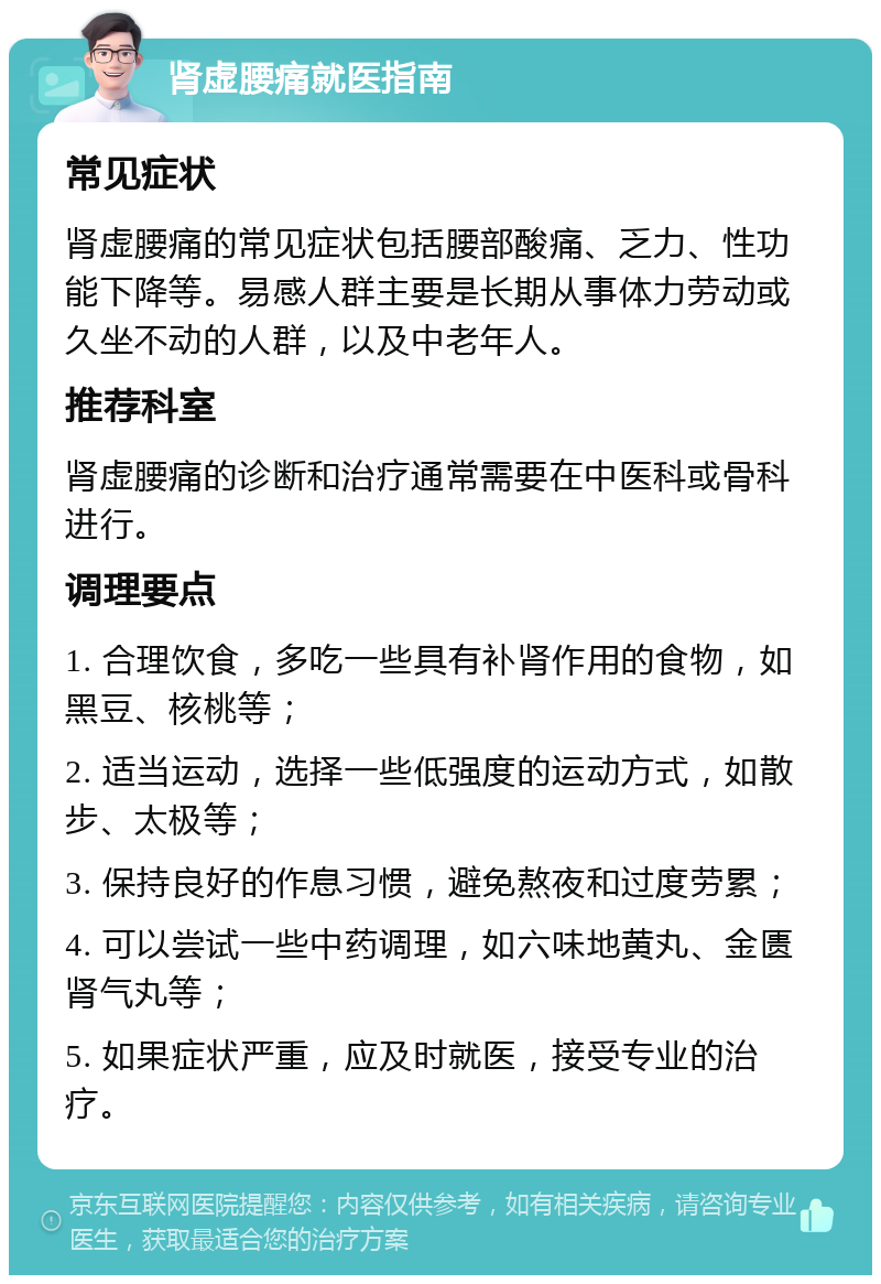 肾虚腰痛就医指南 常见症状 肾虚腰痛的常见症状包括腰部酸痛、乏力、性功能下降等。易感人群主要是长期从事体力劳动或久坐不动的人群，以及中老年人。 推荐科室 肾虚腰痛的诊断和治疗通常需要在中医科或骨科进行。 调理要点 1. 合理饮食，多吃一些具有补肾作用的食物，如黑豆、核桃等； 2. 适当运动，选择一些低强度的运动方式，如散步、太极等； 3. 保持良好的作息习惯，避免熬夜和过度劳累； 4. 可以尝试一些中药调理，如六味地黄丸、金匮肾气丸等； 5. 如果症状严重，应及时就医，接受专业的治疗。