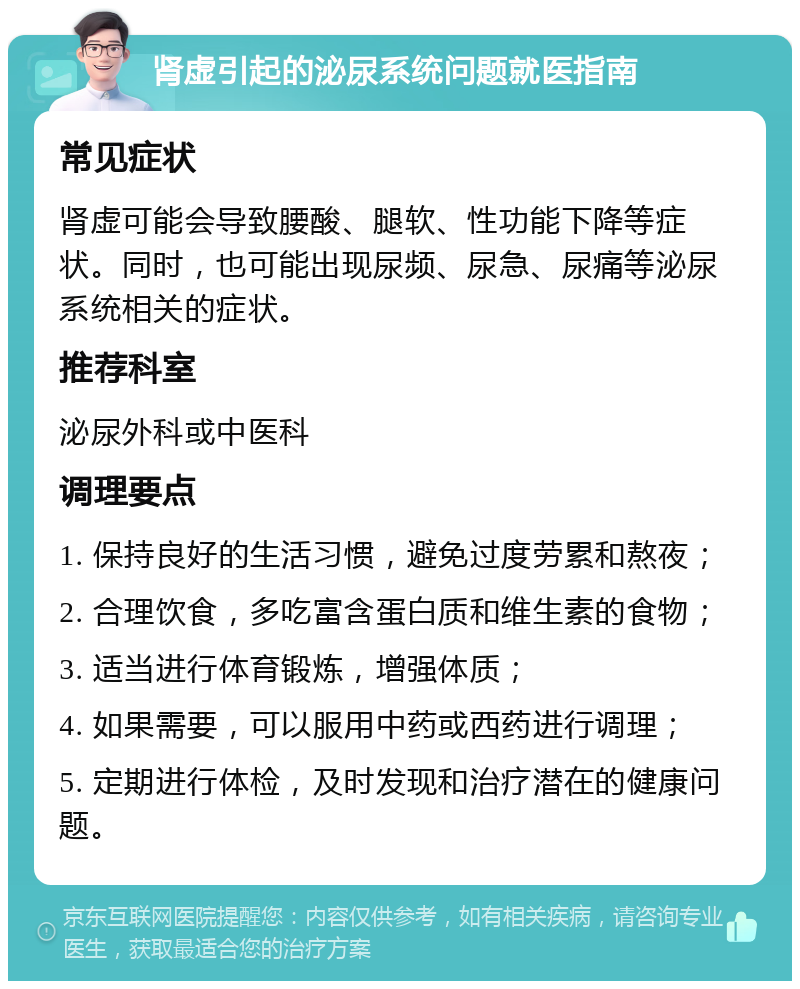 肾虚引起的泌尿系统问题就医指南 常见症状 肾虚可能会导致腰酸、腿软、性功能下降等症状。同时，也可能出现尿频、尿急、尿痛等泌尿系统相关的症状。 推荐科室 泌尿外科或中医科 调理要点 1. 保持良好的生活习惯，避免过度劳累和熬夜； 2. 合理饮食，多吃富含蛋白质和维生素的食物； 3. 适当进行体育锻炼，增强体质； 4. 如果需要，可以服用中药或西药进行调理； 5. 定期进行体检，及时发现和治疗潜在的健康问题。