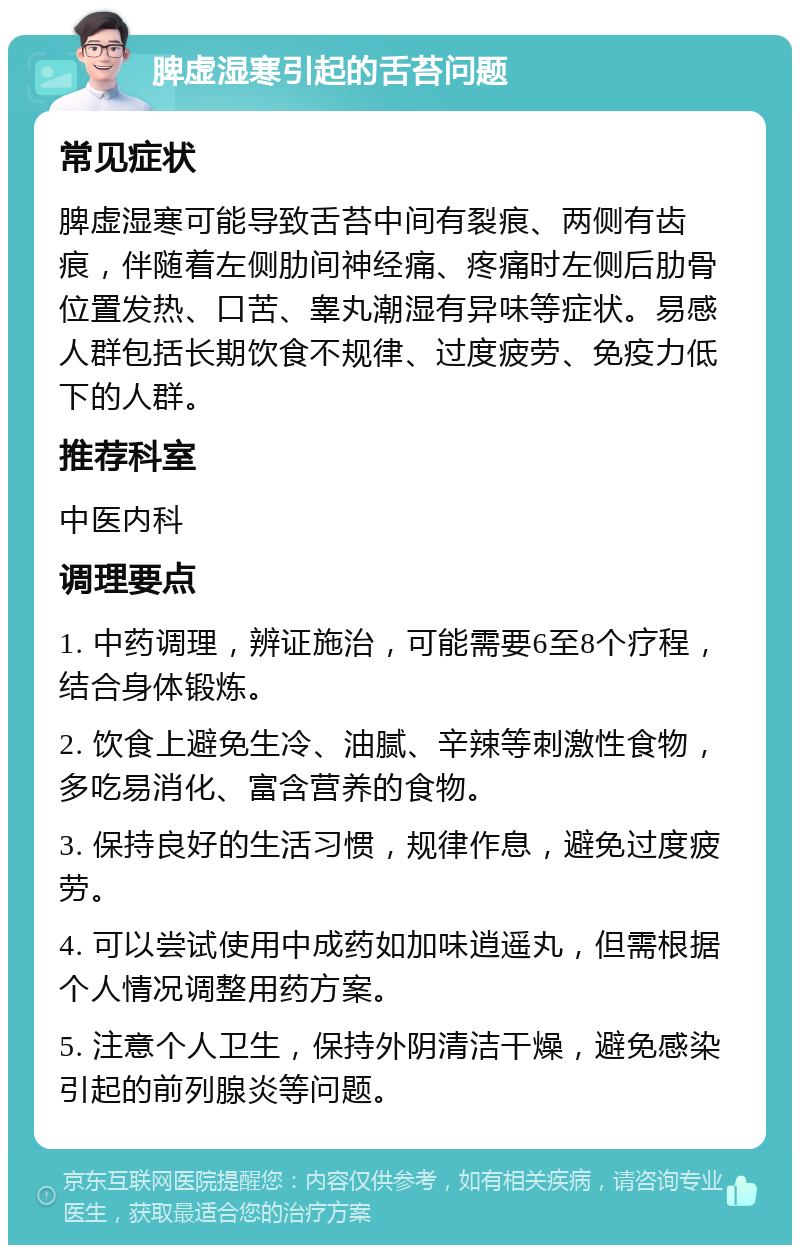 脾虚湿寒引起的舌苔问题 常见症状 脾虚湿寒可能导致舌苔中间有裂痕、两侧有齿痕，伴随着左侧肋间神经痛、疼痛时左侧后肋骨位置发热、口苦、睾丸潮湿有异味等症状。易感人群包括长期饮食不规律、过度疲劳、免疫力低下的人群。 推荐科室 中医内科 调理要点 1. 中药调理，辨证施治，可能需要6至8个疗程，结合身体锻炼。 2. 饮食上避免生冷、油腻、辛辣等刺激性食物，多吃易消化、富含营养的食物。 3. 保持良好的生活习惯，规律作息，避免过度疲劳。 4. 可以尝试使用中成药如加味逍遥丸，但需根据个人情况调整用药方案。 5. 注意个人卫生，保持外阴清洁干燥，避免感染引起的前列腺炎等问题。