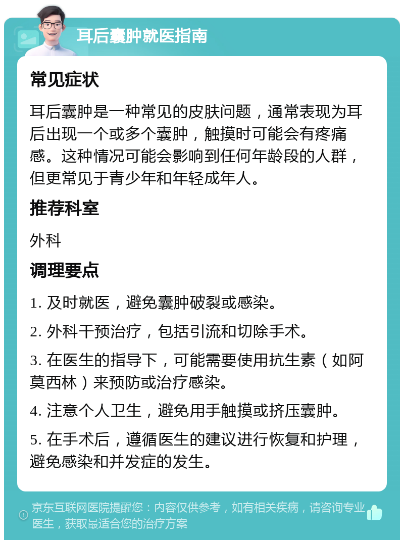 耳后囊肿就医指南 常见症状 耳后囊肿是一种常见的皮肤问题，通常表现为耳后出现一个或多个囊肿，触摸时可能会有疼痛感。这种情况可能会影响到任何年龄段的人群，但更常见于青少年和年轻成年人。 推荐科室 外科 调理要点 1. 及时就医，避免囊肿破裂或感染。 2. 外科干预治疗，包括引流和切除手术。 3. 在医生的指导下，可能需要使用抗生素（如阿莫西林）来预防或治疗感染。 4. 注意个人卫生，避免用手触摸或挤压囊肿。 5. 在手术后，遵循医生的建议进行恢复和护理，避免感染和并发症的发生。