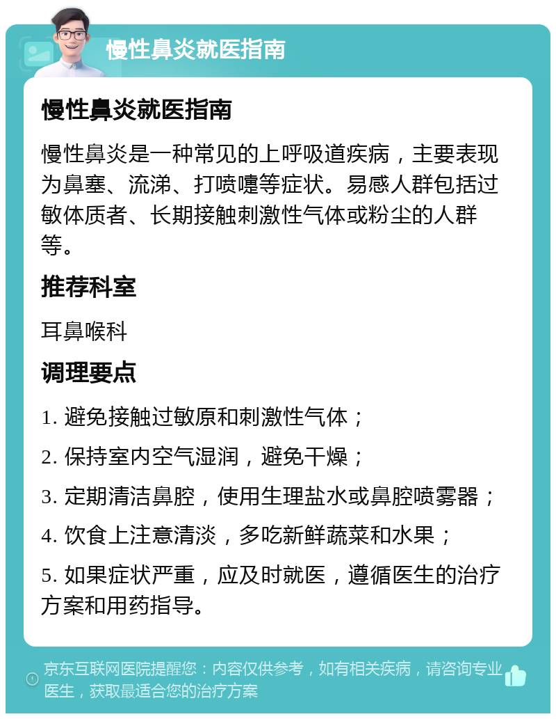 慢性鼻炎就医指南 慢性鼻炎就医指南 慢性鼻炎是一种常见的上呼吸道疾病，主要表现为鼻塞、流涕、打喷嚏等症状。易感人群包括过敏体质者、长期接触刺激性气体或粉尘的人群等。 推荐科室 耳鼻喉科 调理要点 1. 避免接触过敏原和刺激性气体； 2. 保持室内空气湿润，避免干燥； 3. 定期清洁鼻腔，使用生理盐水或鼻腔喷雾器； 4. 饮食上注意清淡，多吃新鲜蔬菜和水果； 5. 如果症状严重，应及时就医，遵循医生的治疗方案和用药指导。