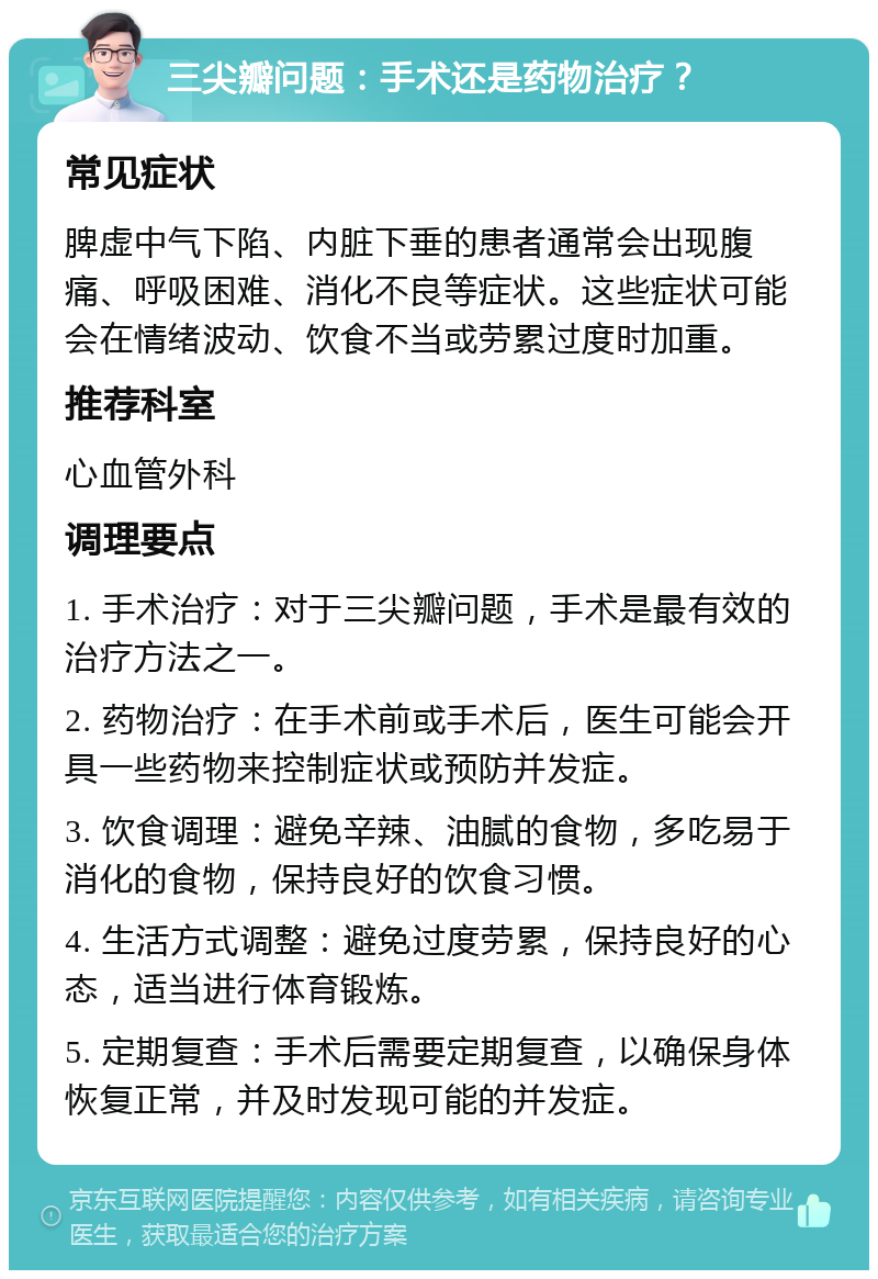 三尖瓣问题：手术还是药物治疗？ 常见症状 脾虚中气下陷、内脏下垂的患者通常会出现腹痛、呼吸困难、消化不良等症状。这些症状可能会在情绪波动、饮食不当或劳累过度时加重。 推荐科室 心血管外科 调理要点 1. 手术治疗：对于三尖瓣问题，手术是最有效的治疗方法之一。 2. 药物治疗：在手术前或手术后，医生可能会开具一些药物来控制症状或预防并发症。 3. 饮食调理：避免辛辣、油腻的食物，多吃易于消化的食物，保持良好的饮食习惯。 4. 生活方式调整：避免过度劳累，保持良好的心态，适当进行体育锻炼。 5. 定期复查：手术后需要定期复查，以确保身体恢复正常，并及时发现可能的并发症。