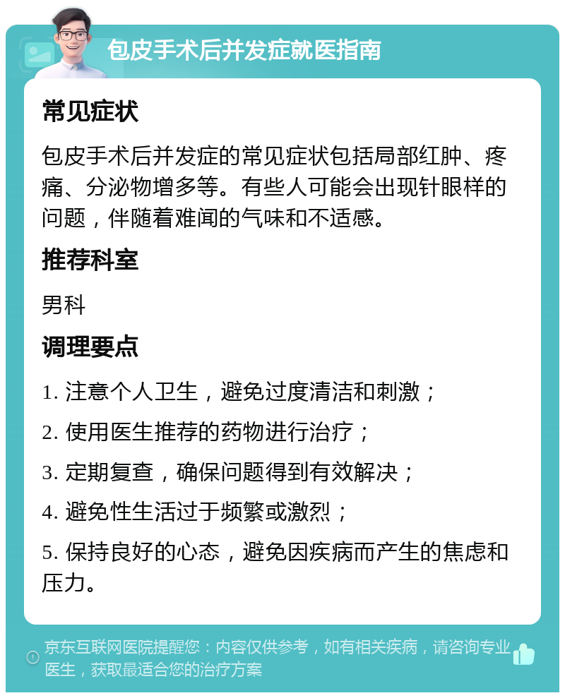 包皮手术后并发症就医指南 常见症状 包皮手术后并发症的常见症状包括局部红肿、疼痛、分泌物增多等。有些人可能会出现针眼样的问题，伴随着难闻的气味和不适感。 推荐科室 男科 调理要点 1. 注意个人卫生，避免过度清洁和刺激； 2. 使用医生推荐的药物进行治疗； 3. 定期复查，确保问题得到有效解决； 4. 避免性生活过于频繁或激烈； 5. 保持良好的心态，避免因疾病而产生的焦虑和压力。