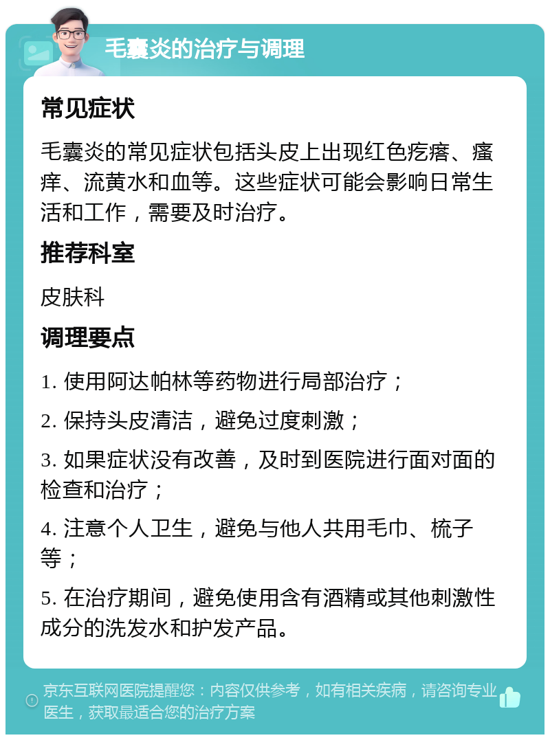 毛囊炎的治疗与调理 常见症状 毛囊炎的常见症状包括头皮上出现红色疙瘩、瘙痒、流黄水和血等。这些症状可能会影响日常生活和工作，需要及时治疗。 推荐科室 皮肤科 调理要点 1. 使用阿达帕林等药物进行局部治疗； 2. 保持头皮清洁，避免过度刺激； 3. 如果症状没有改善，及时到医院进行面对面的检查和治疗； 4. 注意个人卫生，避免与他人共用毛巾、梳子等； 5. 在治疗期间，避免使用含有酒精或其他刺激性成分的洗发水和护发产品。