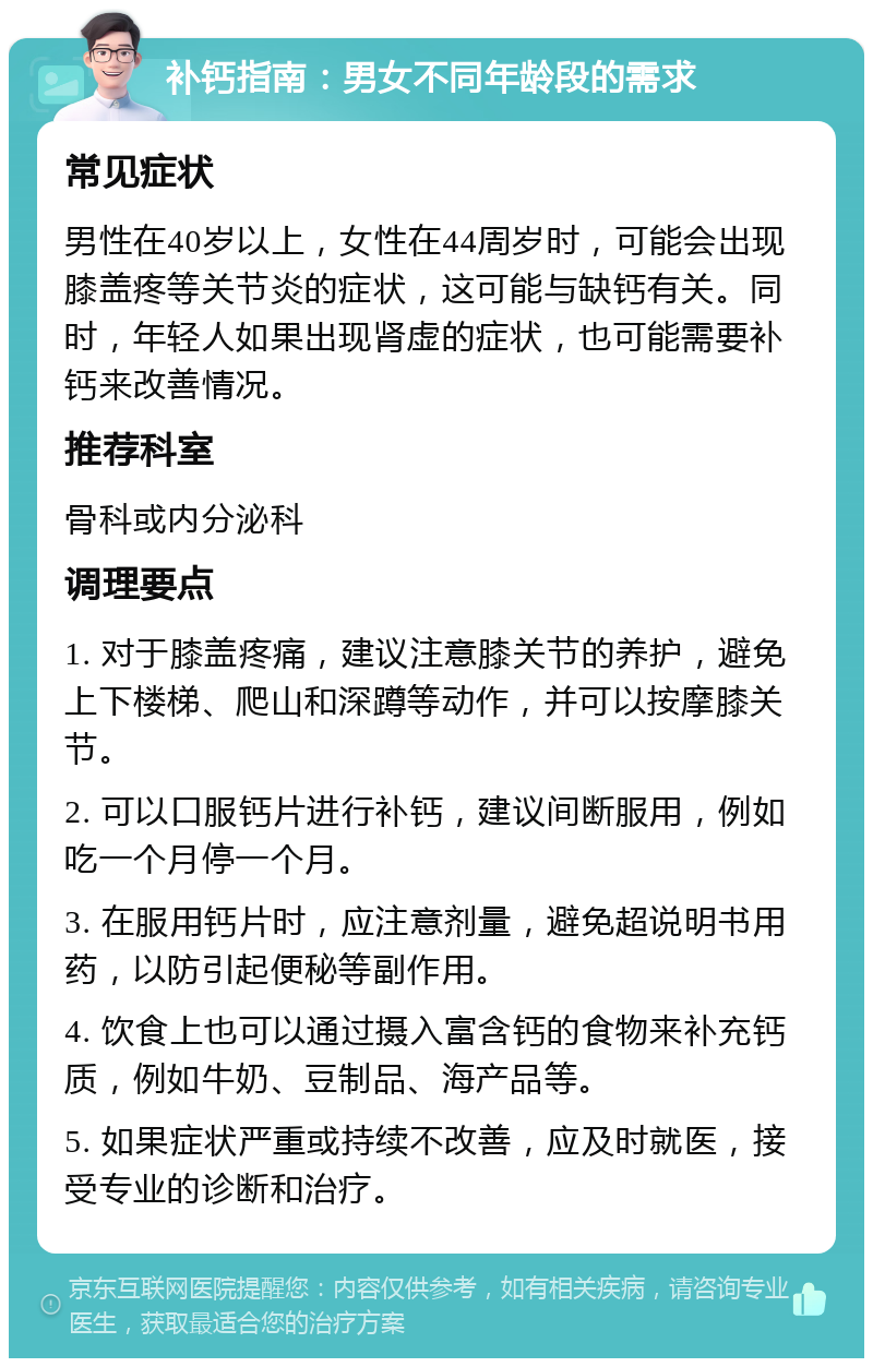 补钙指南：男女不同年龄段的需求 常见症状 男性在40岁以上，女性在44周岁时，可能会出现膝盖疼等关节炎的症状，这可能与缺钙有关。同时，年轻人如果出现肾虚的症状，也可能需要补钙来改善情况。 推荐科室 骨科或内分泌科 调理要点 1. 对于膝盖疼痛，建议注意膝关节的养护，避免上下楼梯、爬山和深蹲等动作，并可以按摩膝关节。 2. 可以口服钙片进行补钙，建议间断服用，例如吃一个月停一个月。 3. 在服用钙片时，应注意剂量，避免超说明书用药，以防引起便秘等副作用。 4. 饮食上也可以通过摄入富含钙的食物来补充钙质，例如牛奶、豆制品、海产品等。 5. 如果症状严重或持续不改善，应及时就医，接受专业的诊断和治疗。