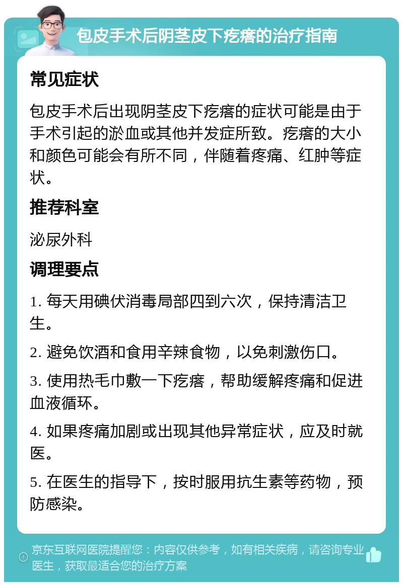 包皮手术后阴茎皮下疙瘩的治疗指南 常见症状 包皮手术后出现阴茎皮下疙瘩的症状可能是由于手术引起的淤血或其他并发症所致。疙瘩的大小和颜色可能会有所不同，伴随着疼痛、红肿等症状。 推荐科室 泌尿外科 调理要点 1. 每天用碘伏消毒局部四到六次，保持清洁卫生。 2. 避免饮酒和食用辛辣食物，以免刺激伤口。 3. 使用热毛巾敷一下疙瘩，帮助缓解疼痛和促进血液循环。 4. 如果疼痛加剧或出现其他异常症状，应及时就医。 5. 在医生的指导下，按时服用抗生素等药物，预防感染。