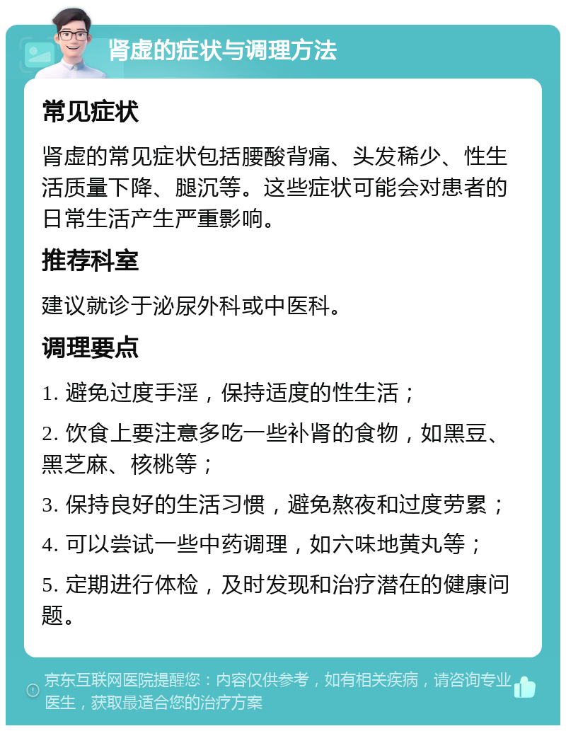 肾虚的症状与调理方法 常见症状 肾虚的常见症状包括腰酸背痛、头发稀少、性生活质量下降、腿沉等。这些症状可能会对患者的日常生活产生严重影响。 推荐科室 建议就诊于泌尿外科或中医科。 调理要点 1. 避免过度手淫，保持适度的性生活； 2. 饮食上要注意多吃一些补肾的食物，如黑豆、黑芝麻、核桃等； 3. 保持良好的生活习惯，避免熬夜和过度劳累； 4. 可以尝试一些中药调理，如六味地黄丸等； 5. 定期进行体检，及时发现和治疗潜在的健康问题。