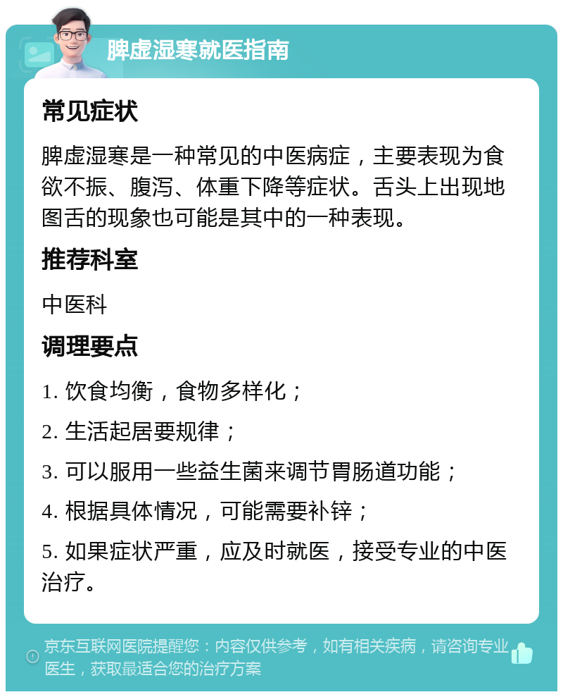 脾虚湿寒就医指南 常见症状 脾虚湿寒是一种常见的中医病症，主要表现为食欲不振、腹泻、体重下降等症状。舌头上出现地图舌的现象也可能是其中的一种表现。 推荐科室 中医科 调理要点 1. 饮食均衡，食物多样化； 2. 生活起居要规律； 3. 可以服用一些益生菌来调节胃肠道功能； 4. 根据具体情况，可能需要补锌； 5. 如果症状严重，应及时就医，接受专业的中医治疗。