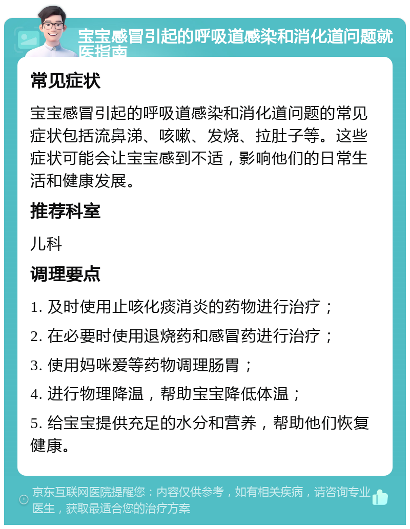 宝宝感冒引起的呼吸道感染和消化道问题就医指南 常见症状 宝宝感冒引起的呼吸道感染和消化道问题的常见症状包括流鼻涕、咳嗽、发烧、拉肚子等。这些症状可能会让宝宝感到不适，影响他们的日常生活和健康发展。 推荐科室 儿科 调理要点 1. 及时使用止咳化痰消炎的药物进行治疗； 2. 在必要时使用退烧药和感冒药进行治疗； 3. 使用妈咪爱等药物调理肠胃； 4. 进行物理降温，帮助宝宝降低体温； 5. 给宝宝提供充足的水分和营养，帮助他们恢复健康。