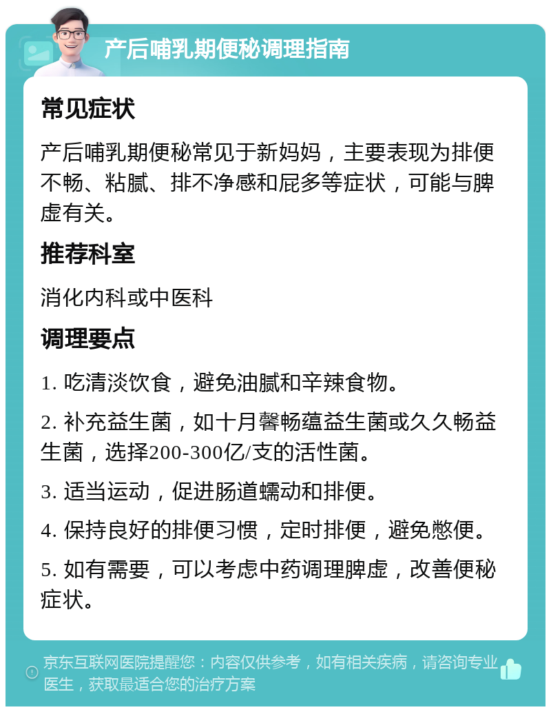 产后哺乳期便秘调理指南 常见症状 产后哺乳期便秘常见于新妈妈，主要表现为排便不畅、粘腻、排不净感和屁多等症状，可能与脾虚有关。 推荐科室 消化内科或中医科 调理要点 1. 吃清淡饮食，避免油腻和辛辣食物。 2. 补充益生菌，如十月馨畅蕴益生菌或久久畅益生菌，选择200-300亿/支的活性菌。 3. 适当运动，促进肠道蠕动和排便。 4. 保持良好的排便习惯，定时排便，避免憋便。 5. 如有需要，可以考虑中药调理脾虚，改善便秘症状。