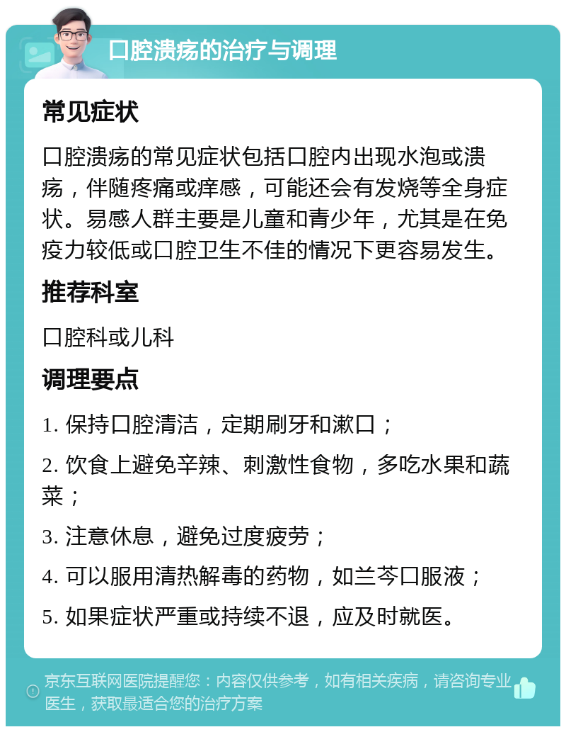 口腔溃疡的治疗与调理 常见症状 口腔溃疡的常见症状包括口腔内出现水泡或溃疡，伴随疼痛或痒感，可能还会有发烧等全身症状。易感人群主要是儿童和青少年，尤其是在免疫力较低或口腔卫生不佳的情况下更容易发生。 推荐科室 口腔科或儿科 调理要点 1. 保持口腔清洁，定期刷牙和漱口； 2. 饮食上避免辛辣、刺激性食物，多吃水果和蔬菜； 3. 注意休息，避免过度疲劳； 4. 可以服用清热解毒的药物，如兰芩口服液； 5. 如果症状严重或持续不退，应及时就医。