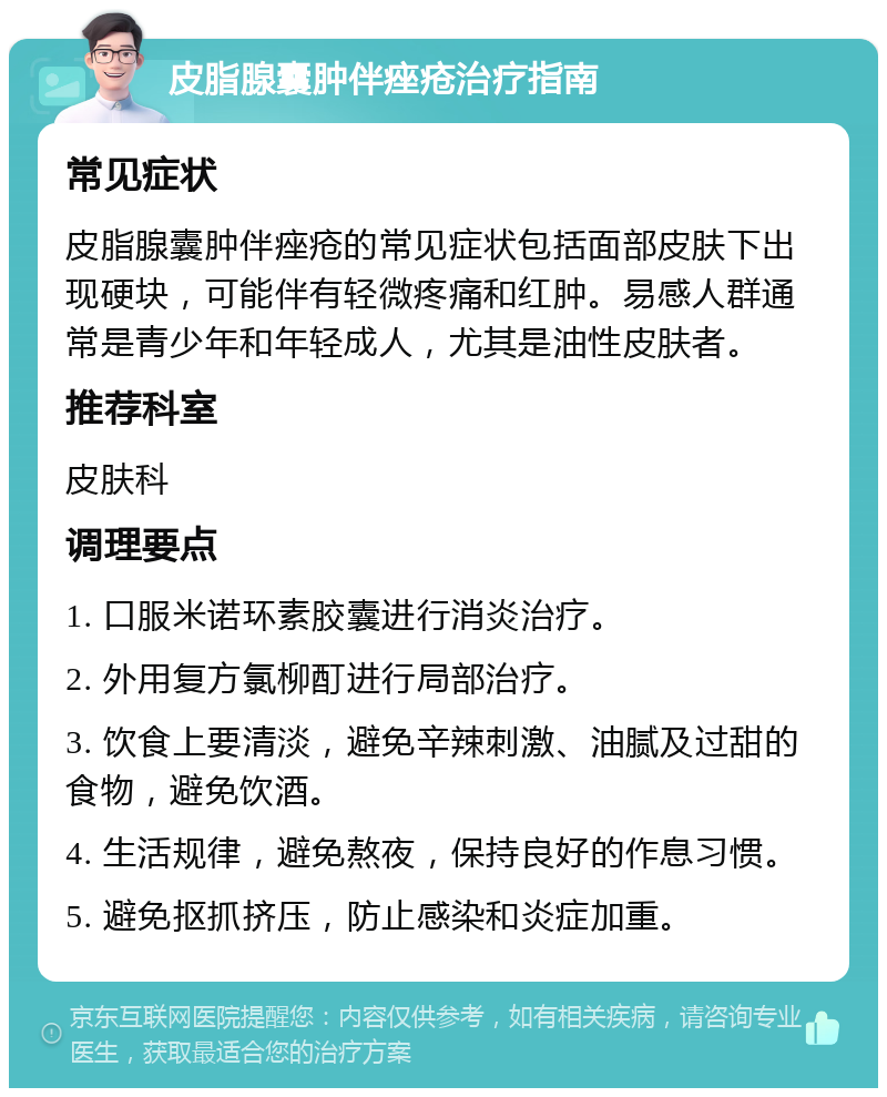 皮脂腺囊肿伴痤疮治疗指南 常见症状 皮脂腺囊肿伴痤疮的常见症状包括面部皮肤下出现硬块，可能伴有轻微疼痛和红肿。易感人群通常是青少年和年轻成人，尤其是油性皮肤者。 推荐科室 皮肤科 调理要点 1. 口服米诺环素胶囊进行消炎治疗。 2. 外用复方氯柳酊进行局部治疗。 3. 饮食上要清淡，避免辛辣刺激、油腻及过甜的食物，避免饮酒。 4. 生活规律，避免熬夜，保持良好的作息习惯。 5. 避免抠抓挤压，防止感染和炎症加重。