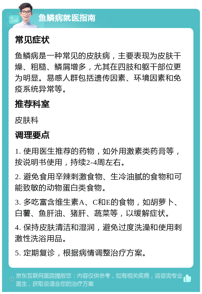 鱼鳞病就医指南 常见症状 鱼鳞病是一种常见的皮肤病，主要表现为皮肤干燥、粗糙、鳞屑增多，尤其在四肢和躯干部位更为明显。易感人群包括遗传因素、环境因素和免疫系统异常等。 推荐科室 皮肤科 调理要点 1. 使用医生推荐的药物，如外用激素类药膏等，按说明书使用，持续2-4周左右。 2. 避免食用辛辣刺激食物、生冷油腻的食物和可能致敏的动物蛋白类食物。 3. 多吃富含维生素A、C和E的食物，如胡萝卜、白薯、鱼肝油、猪肝、蔬菜等，以缓解症状。 4. 保持皮肤清洁和湿润，避免过度洗澡和使用刺激性洗浴用品。 5. 定期复诊，根据病情调整治疗方案。