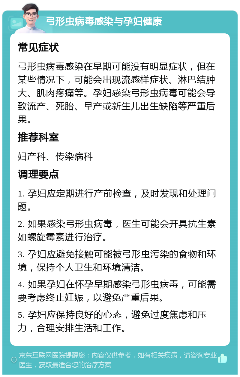 弓形虫病毒感染与孕妇健康 常见症状 弓形虫病毒感染在早期可能没有明显症状，但在某些情况下，可能会出现流感样症状、淋巴结肿大、肌肉疼痛等。孕妇感染弓形虫病毒可能会导致流产、死胎、早产或新生儿出生缺陷等严重后果。 推荐科室 妇产科、传染病科 调理要点 1. 孕妇应定期进行产前检查，及时发现和处理问题。 2. 如果感染弓形虫病毒，医生可能会开具抗生素如螺旋霉素进行治疗。 3. 孕妇应避免接触可能被弓形虫污染的食物和环境，保持个人卫生和环境清洁。 4. 如果孕妇在怀孕早期感染弓形虫病毒，可能需要考虑终止妊娠，以避免严重后果。 5. 孕妇应保持良好的心态，避免过度焦虑和压力，合理安排生活和工作。