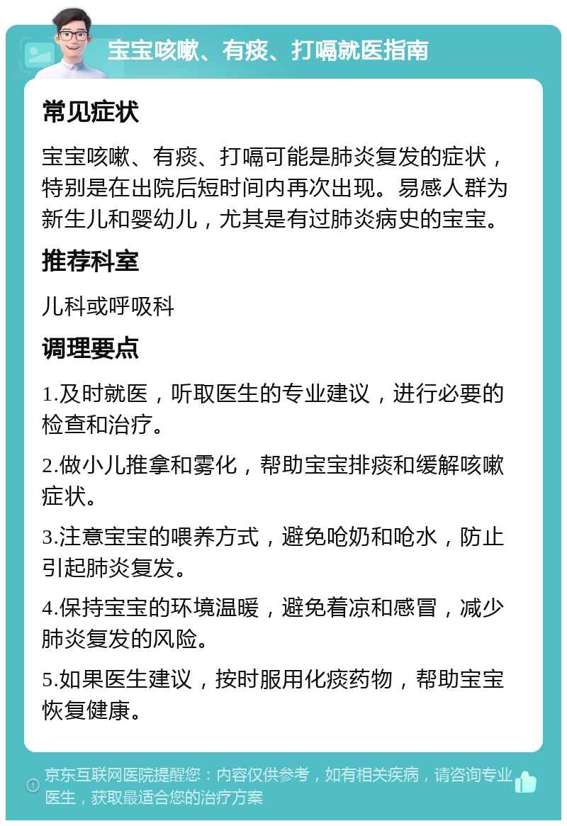 宝宝咳嗽、有痰、打嗝就医指南 常见症状 宝宝咳嗽、有痰、打嗝可能是肺炎复发的症状，特别是在出院后短时间内再次出现。易感人群为新生儿和婴幼儿，尤其是有过肺炎病史的宝宝。 推荐科室 儿科或呼吸科 调理要点 1.及时就医，听取医生的专业建议，进行必要的检查和治疗。 2.做小儿推拿和雾化，帮助宝宝排痰和缓解咳嗽症状。 3.注意宝宝的喂养方式，避免呛奶和呛水，防止引起肺炎复发。 4.保持宝宝的环境温暖，避免着凉和感冒，减少肺炎复发的风险。 5.如果医生建议，按时服用化痰药物，帮助宝宝恢复健康。