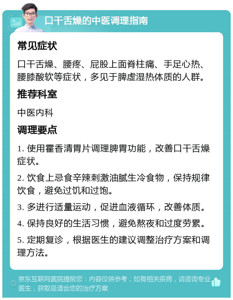 口干舌燥的中医调理指南 常见症状 口干舌燥、腰疼、屁股上面脊柱痛、手足心热、腰膝酸软等症状，多见于脾虚湿热体质的人群。 推荐科室 中医内科 调理要点 1. 使用霍香清胃片调理脾胃功能，改善口干舌燥症状。 2. 饮食上忌食辛辣刺激油腻生冷食物，保持规律饮食，避免过饥和过饱。 3. 多进行适量运动，促进血液循环，改善体质。 4. 保持良好的生活习惯，避免熬夜和过度劳累。 5. 定期复诊，根据医生的建议调整治疗方案和调理方法。