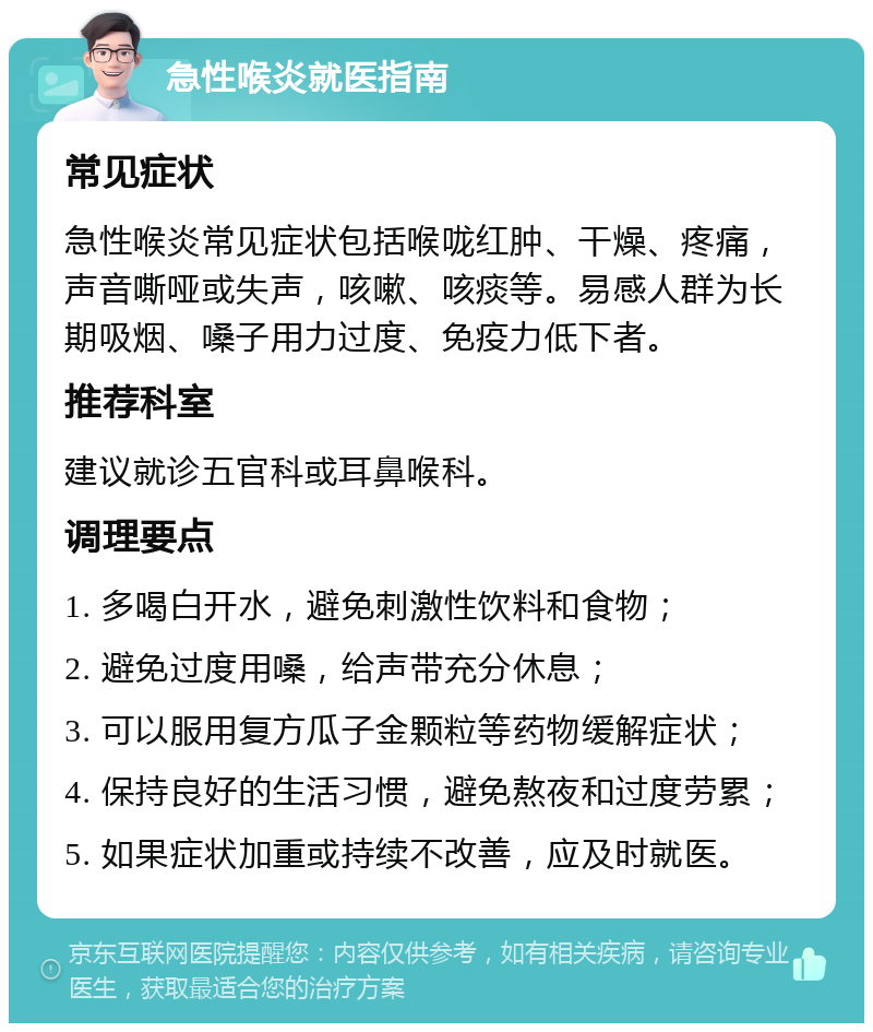 急性喉炎就医指南 常见症状 急性喉炎常见症状包括喉咙红肿、干燥、疼痛，声音嘶哑或失声，咳嗽、咳痰等。易感人群为长期吸烟、嗓子用力过度、免疫力低下者。 推荐科室 建议就诊五官科或耳鼻喉科。 调理要点 1. 多喝白开水，避免刺激性饮料和食物； 2. 避免过度用嗓，给声带充分休息； 3. 可以服用复方瓜子金颗粒等药物缓解症状； 4. 保持良好的生活习惯，避免熬夜和过度劳累； 5. 如果症状加重或持续不改善，应及时就医。