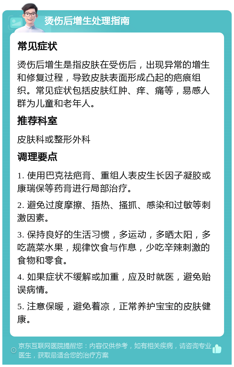 烫伤后增生处理指南 常见症状 烫伤后增生是指皮肤在受伤后，出现异常的增生和修复过程，导致皮肤表面形成凸起的疤痕组织。常见症状包括皮肤红肿、痒、痛等，易感人群为儿童和老年人。 推荐科室 皮肤科或整形外科 调理要点 1. 使用巴克祛疤膏、重组人表皮生长因子凝胶或康瑞保等药膏进行局部治疗。 2. 避免过度摩擦、捂热、搔抓、感染和过敏等刺激因素。 3. 保持良好的生活习惯，多运动，多晒太阳，多吃蔬菜水果，规律饮食与作息，少吃辛辣刺激的食物和零食。 4. 如果症状不缓解或加重，应及时就医，避免贻误病情。 5. 注意保暖，避免着凉，正常养护宝宝的皮肤健康。