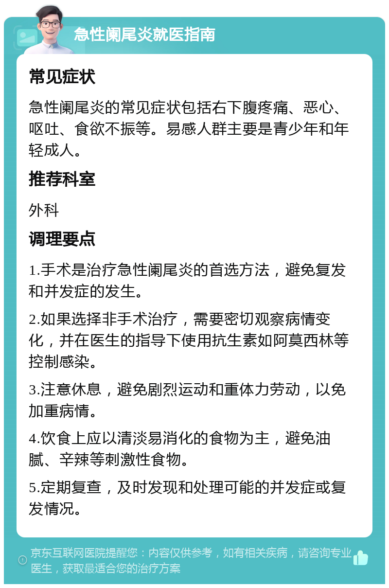 急性阑尾炎就医指南 常见症状 急性阑尾炎的常见症状包括右下腹疼痛、恶心、呕吐、食欲不振等。易感人群主要是青少年和年轻成人。 推荐科室 外科 调理要点 1.手术是治疗急性阑尾炎的首选方法，避免复发和并发症的发生。 2.如果选择非手术治疗，需要密切观察病情变化，并在医生的指导下使用抗生素如阿莫西林等控制感染。 3.注意休息，避免剧烈运动和重体力劳动，以免加重病情。 4.饮食上应以清淡易消化的食物为主，避免油腻、辛辣等刺激性食物。 5.定期复查，及时发现和处理可能的并发症或复发情况。