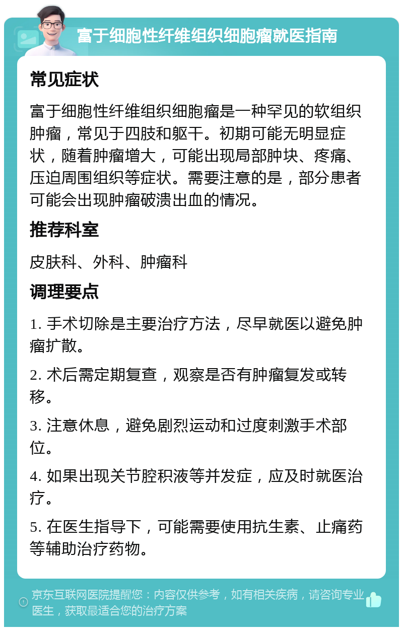 富于细胞性纤维组织细胞瘤就医指南 常见症状 富于细胞性纤维组织细胞瘤是一种罕见的软组织肿瘤，常见于四肢和躯干。初期可能无明显症状，随着肿瘤增大，可能出现局部肿块、疼痛、压迫周围组织等症状。需要注意的是，部分患者可能会出现肿瘤破溃出血的情况。 推荐科室 皮肤科、外科、肿瘤科 调理要点 1. 手术切除是主要治疗方法，尽早就医以避免肿瘤扩散。 2. 术后需定期复查，观察是否有肿瘤复发或转移。 3. 注意休息，避免剧烈运动和过度刺激手术部位。 4. 如果出现关节腔积液等并发症，应及时就医治疗。 5. 在医生指导下，可能需要使用抗生素、止痛药等辅助治疗药物。