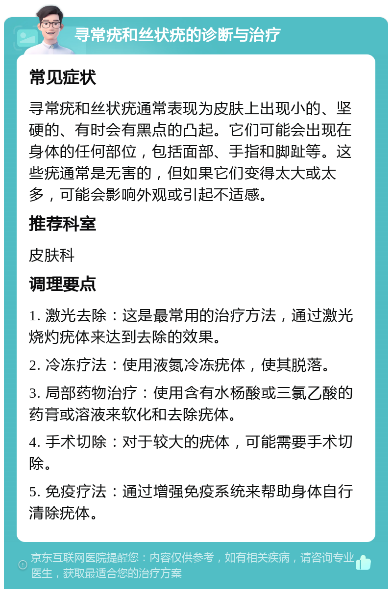 寻常疣和丝状疣的诊断与治疗 常见症状 寻常疣和丝状疣通常表现为皮肤上出现小的、坚硬的、有时会有黑点的凸起。它们可能会出现在身体的任何部位，包括面部、手指和脚趾等。这些疣通常是无害的，但如果它们变得太大或太多，可能会影响外观或引起不适感。 推荐科室 皮肤科 调理要点 1. 激光去除：这是最常用的治疗方法，通过激光烧灼疣体来达到去除的效果。 2. 冷冻疗法：使用液氮冷冻疣体，使其脱落。 3. 局部药物治疗：使用含有水杨酸或三氯乙酸的药膏或溶液来软化和去除疣体。 4. 手术切除：对于较大的疣体，可能需要手术切除。 5. 免疫疗法：通过增强免疫系统来帮助身体自行清除疣体。