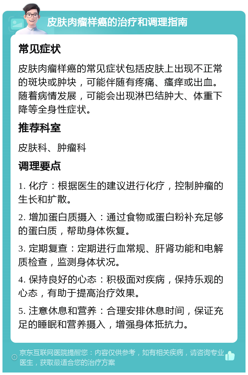 皮肤肉瘤样癌的治疗和调理指南 常见症状 皮肤肉瘤样癌的常见症状包括皮肤上出现不正常的斑块或肿块，可能伴随有疼痛、瘙痒或出血。随着病情发展，可能会出现淋巴结肿大、体重下降等全身性症状。 推荐科室 皮肤科、肿瘤科 调理要点 1. 化疗：根据医生的建议进行化疗，控制肿瘤的生长和扩散。 2. 增加蛋白质摄入：通过食物或蛋白粉补充足够的蛋白质，帮助身体恢复。 3. 定期复查：定期进行血常规、肝肾功能和电解质检查，监测身体状况。 4. 保持良好的心态：积极面对疾病，保持乐观的心态，有助于提高治疗效果。 5. 注意休息和营养：合理安排休息时间，保证充足的睡眠和营养摄入，增强身体抵抗力。