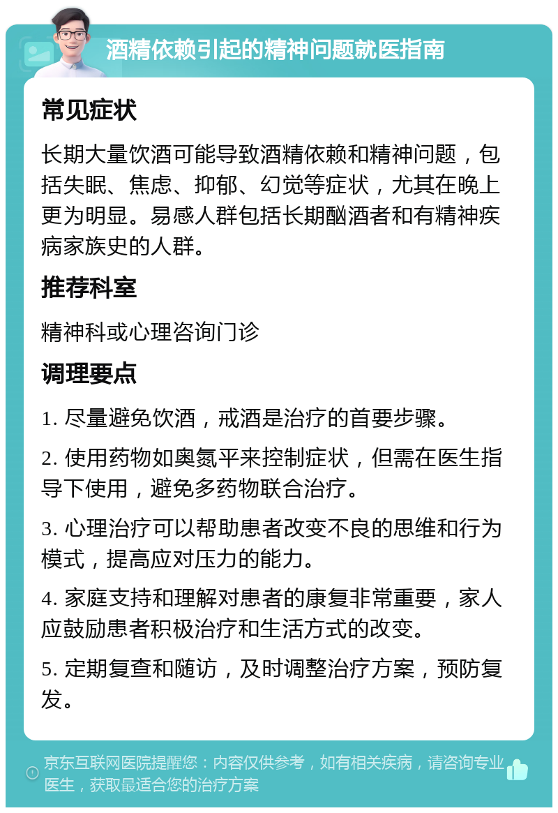 酒精依赖引起的精神问题就医指南 常见症状 长期大量饮酒可能导致酒精依赖和精神问题，包括失眠、焦虑、抑郁、幻觉等症状，尤其在晚上更为明显。易感人群包括长期酗酒者和有精神疾病家族史的人群。 推荐科室 精神科或心理咨询门诊 调理要点 1. 尽量避免饮酒，戒酒是治疗的首要步骤。 2. 使用药物如奥氮平来控制症状，但需在医生指导下使用，避免多药物联合治疗。 3. 心理治疗可以帮助患者改变不良的思维和行为模式，提高应对压力的能力。 4. 家庭支持和理解对患者的康复非常重要，家人应鼓励患者积极治疗和生活方式的改变。 5. 定期复查和随访，及时调整治疗方案，预防复发。