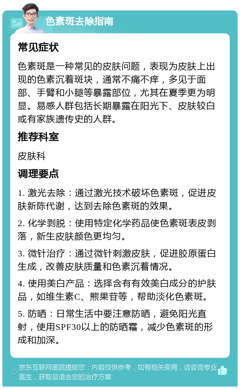 色素斑去除指南 常见症状 色素斑是一种常见的皮肤问题，表现为皮肤上出现的色素沉着斑块，通常不痛不痒，多见于面部、手臂和小腿等暴露部位，尤其在夏季更为明显。易感人群包括长期暴露在阳光下、皮肤较白或有家族遗传史的人群。 推荐科室 皮肤科 调理要点 1. 激光去除：通过激光技术破坏色素斑，促进皮肤新陈代谢，达到去除色素斑的效果。 2. 化学剥脱：使用特定化学药品使色素斑表皮剥落，新生皮肤颜色更均匀。 3. 微针治疗：通过微针刺激皮肤，促进胶原蛋白生成，改善皮肤质量和色素沉着情况。 4. 使用美白产品：选择含有有效美白成分的护肤品，如维生素C、熊果苷等，帮助淡化色素斑。 5. 防晒：日常生活中要注意防晒，避免阳光直射，使用SPF30以上的防晒霜，减少色素斑的形成和加深。