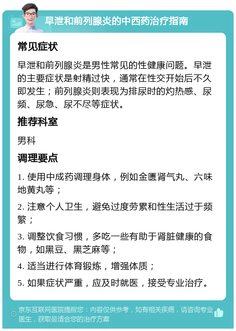 早泄和前列腺炎的中西药治疗指南 常见症状 早泄和前列腺炎是男性常见的性健康问题。早泄的主要症状是射精过快，通常在性交开始后不久即发生；前列腺炎则表现为排尿时的灼热感、尿频、尿急、尿不尽等症状。 推荐科室 男科 调理要点 1. 使用中成药调理身体，例如金匮肾气丸、六味地黄丸等； 2. 注意个人卫生，避免过度劳累和性生活过于频繁； 3. 调整饮食习惯，多吃一些有助于肾脏健康的食物，如黑豆、黑芝麻等； 4. 适当进行体育锻炼，增强体质； 5. 如果症状严重，应及时就医，接受专业治疗。