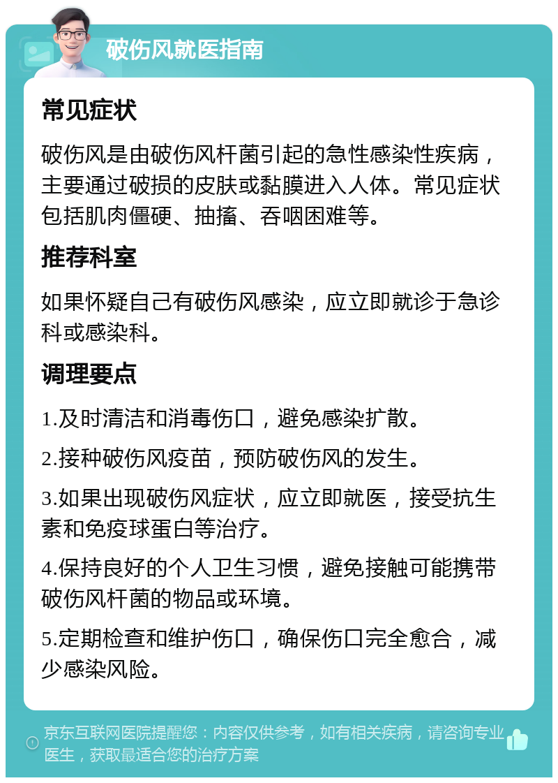 破伤风就医指南 常见症状 破伤风是由破伤风杆菌引起的急性感染性疾病，主要通过破损的皮肤或黏膜进入人体。常见症状包括肌肉僵硬、抽搐、吞咽困难等。 推荐科室 如果怀疑自己有破伤风感染，应立即就诊于急诊科或感染科。 调理要点 1.及时清洁和消毒伤口，避免感染扩散。 2.接种破伤风疫苗，预防破伤风的发生。 3.如果出现破伤风症状，应立即就医，接受抗生素和免疫球蛋白等治疗。 4.保持良好的个人卫生习惯，避免接触可能携带破伤风杆菌的物品或环境。 5.定期检查和维护伤口，确保伤口完全愈合，减少感染风险。