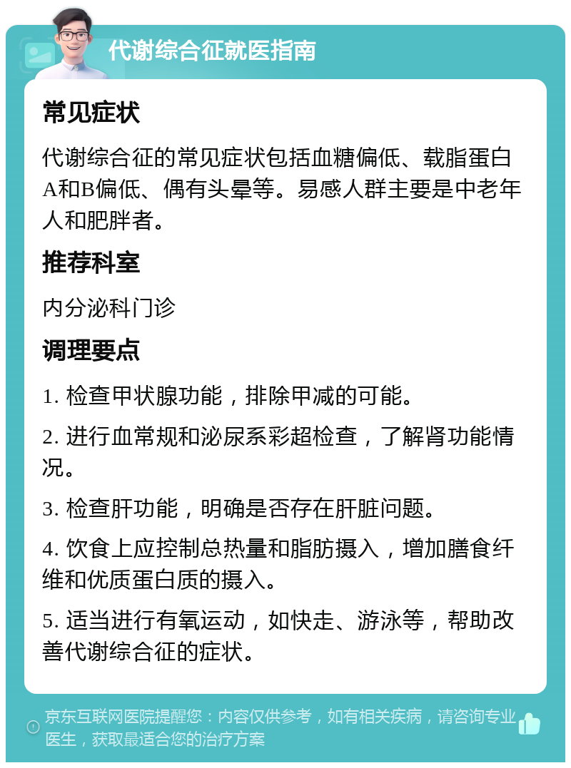 代谢综合征就医指南 常见症状 代谢综合征的常见症状包括血糖偏低、载脂蛋白A和B偏低、偶有头晕等。易感人群主要是中老年人和肥胖者。 推荐科室 内分泌科门诊 调理要点 1. 检查甲状腺功能，排除甲减的可能。 2. 进行血常规和泌尿系彩超检查，了解肾功能情况。 3. 检查肝功能，明确是否存在肝脏问题。 4. 饮食上应控制总热量和脂肪摄入，增加膳食纤维和优质蛋白质的摄入。 5. 适当进行有氧运动，如快走、游泳等，帮助改善代谢综合征的症状。