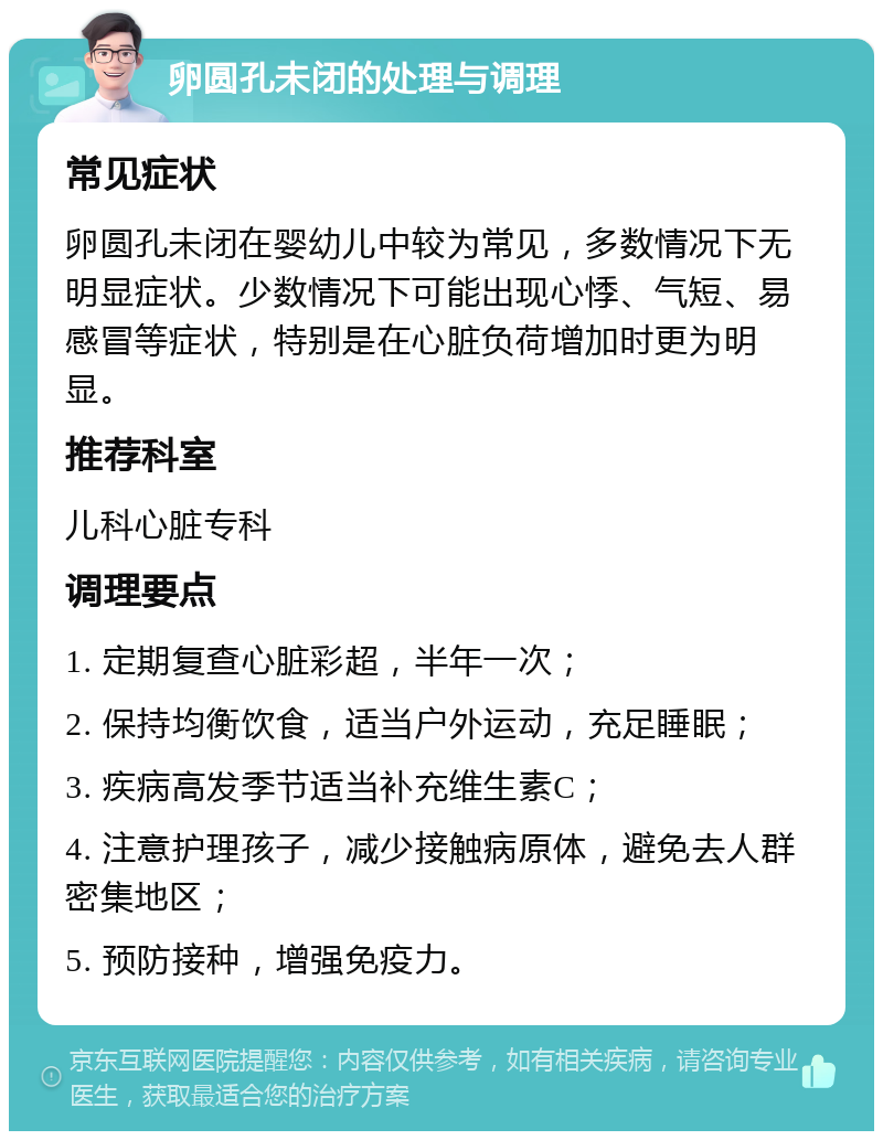 卵圆孔未闭的处理与调理 常见症状 卵圆孔未闭在婴幼儿中较为常见，多数情况下无明显症状。少数情况下可能出现心悸、气短、易感冒等症状，特别是在心脏负荷增加时更为明显。 推荐科室 儿科心脏专科 调理要点 1. 定期复查心脏彩超，半年一次； 2. 保持均衡饮食，适当户外运动，充足睡眠； 3. 疾病高发季节适当补充维生素C； 4. 注意护理孩子，减少接触病原体，避免去人群密集地区； 5. 预防接种，增强免疫力。