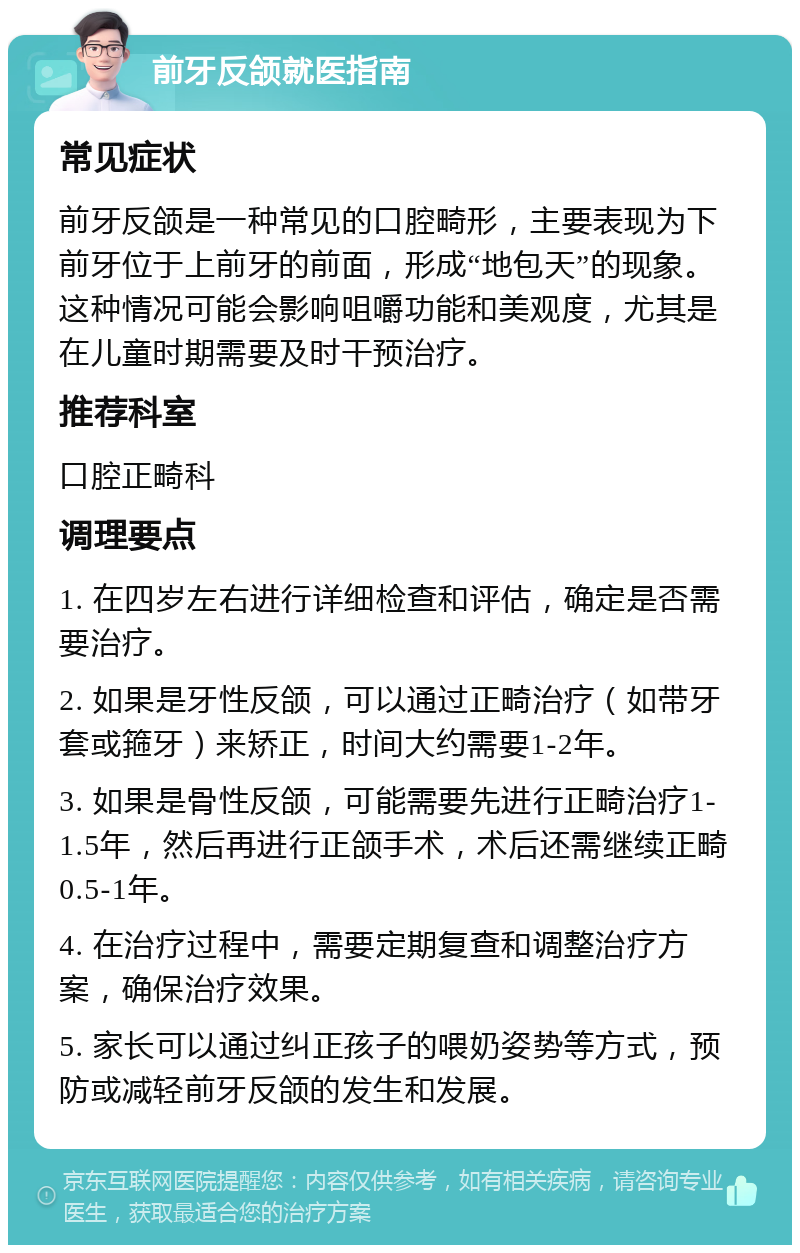 前牙反颌就医指南 常见症状 前牙反颌是一种常见的口腔畸形，主要表现为下前牙位于上前牙的前面，形成“地包天”的现象。这种情况可能会影响咀嚼功能和美观度，尤其是在儿童时期需要及时干预治疗。 推荐科室 口腔正畸科 调理要点 1. 在四岁左右进行详细检查和评估，确定是否需要治疗。 2. 如果是牙性反颌，可以通过正畸治疗（如带牙套或箍牙）来矫正，时间大约需要1-2年。 3. 如果是骨性反颌，可能需要先进行正畸治疗1-1.5年，然后再进行正颌手术，术后还需继续正畸0.5-1年。 4. 在治疗过程中，需要定期复查和调整治疗方案，确保治疗效果。 5. 家长可以通过纠正孩子的喂奶姿势等方式，预防或减轻前牙反颌的发生和发展。