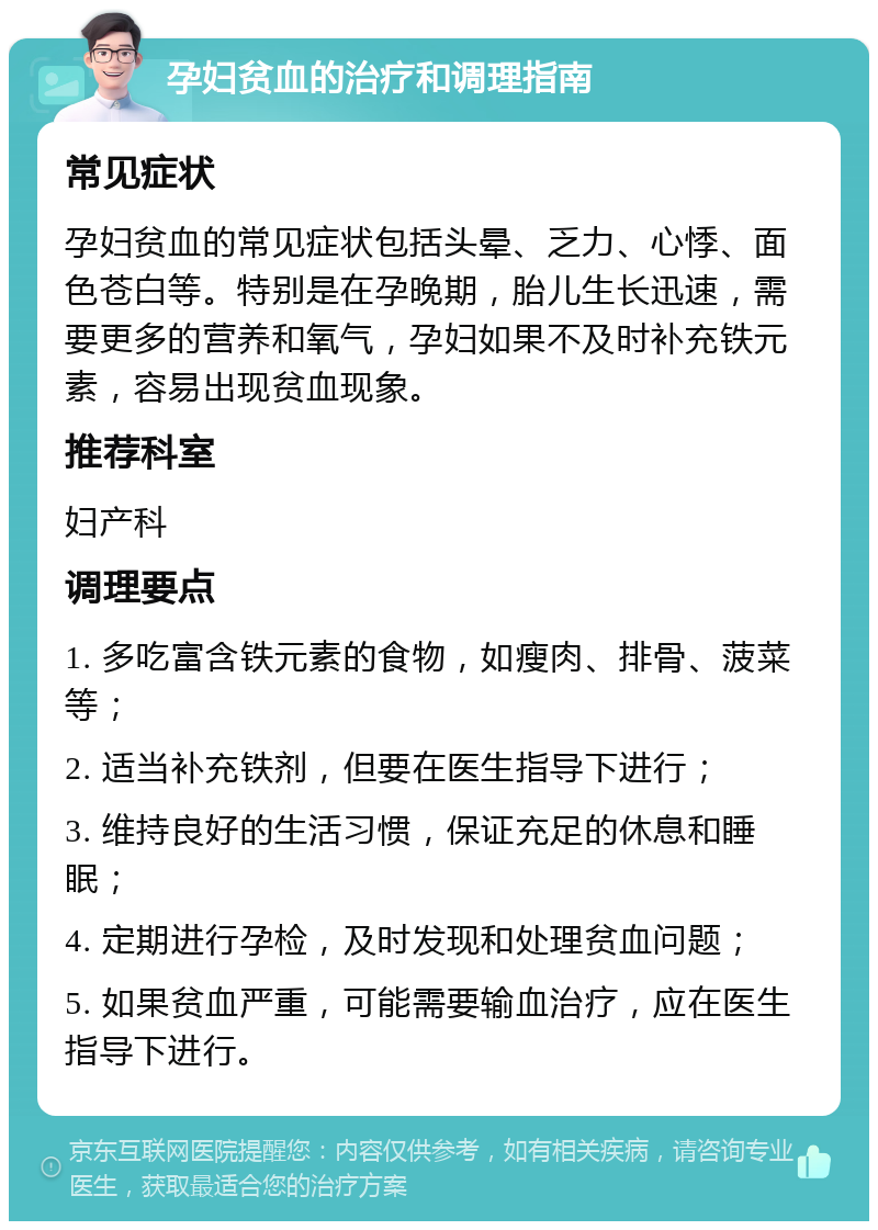 孕妇贫血的治疗和调理指南 常见症状 孕妇贫血的常见症状包括头晕、乏力、心悸、面色苍白等。特别是在孕晚期，胎儿生长迅速，需要更多的营养和氧气，孕妇如果不及时补充铁元素，容易出现贫血现象。 推荐科室 妇产科 调理要点 1. 多吃富含铁元素的食物，如瘦肉、排骨、菠菜等； 2. 适当补充铁剂，但要在医生指导下进行； 3. 维持良好的生活习惯，保证充足的休息和睡眠； 4. 定期进行孕检，及时发现和处理贫血问题； 5. 如果贫血严重，可能需要输血治疗，应在医生指导下进行。