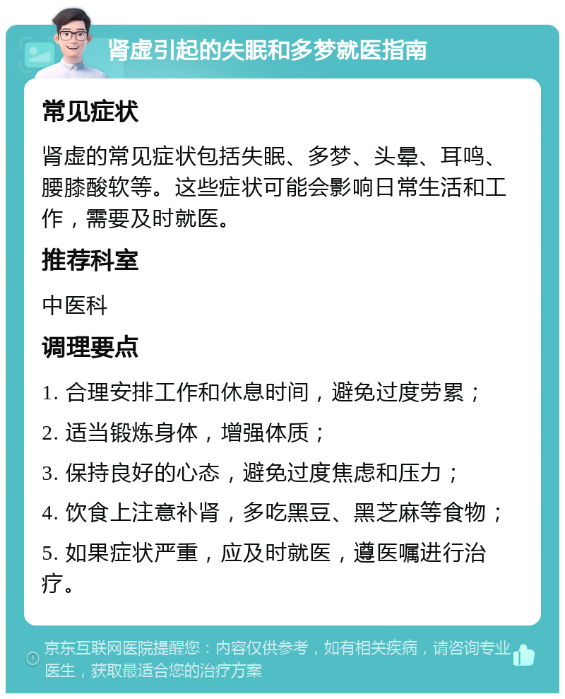 肾虚引起的失眠和多梦就医指南 常见症状 肾虚的常见症状包括失眠、多梦、头晕、耳鸣、腰膝酸软等。这些症状可能会影响日常生活和工作，需要及时就医。 推荐科室 中医科 调理要点 1. 合理安排工作和休息时间，避免过度劳累； 2. 适当锻炼身体，增强体质； 3. 保持良好的心态，避免过度焦虑和压力； 4. 饮食上注意补肾，多吃黑豆、黑芝麻等食物； 5. 如果症状严重，应及时就医，遵医嘱进行治疗。