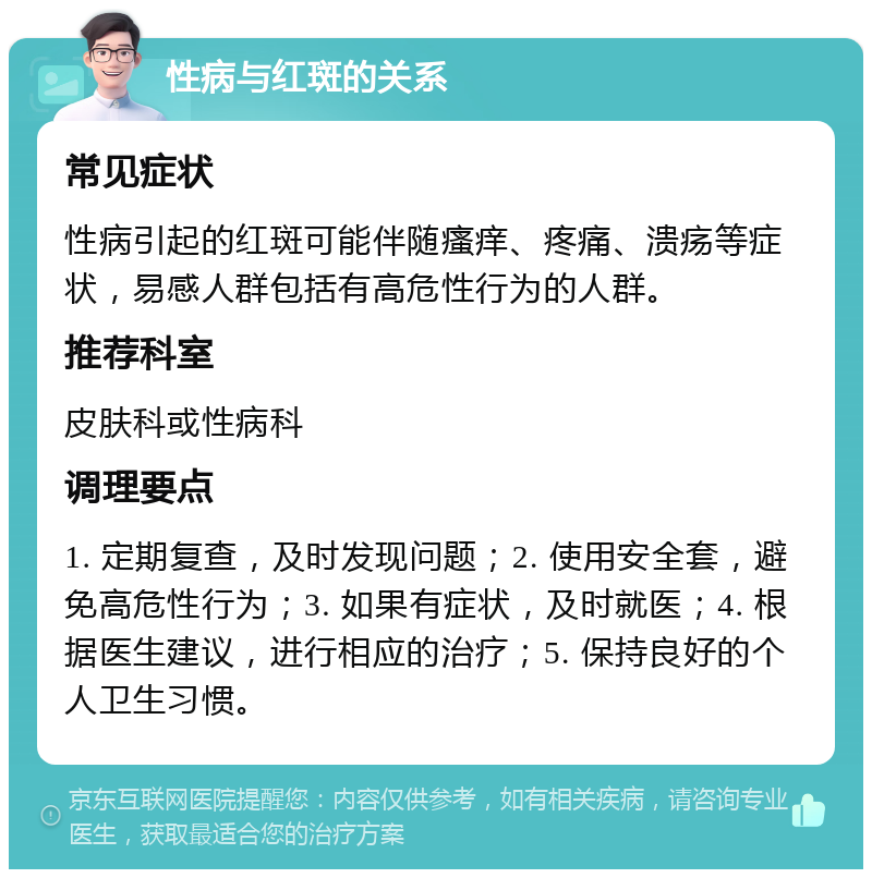 性病与红斑的关系 常见症状 性病引起的红斑可能伴随瘙痒、疼痛、溃疡等症状，易感人群包括有高危性行为的人群。 推荐科室 皮肤科或性病科 调理要点 1. 定期复查，及时发现问题；2. 使用安全套，避免高危性行为；3. 如果有症状，及时就医；4. 根据医生建议，进行相应的治疗；5. 保持良好的个人卫生习惯。