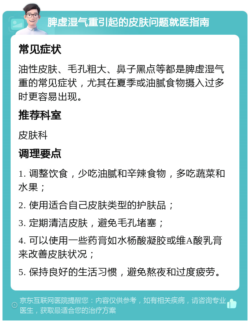 脾虚湿气重引起的皮肤问题就医指南 常见症状 油性皮肤、毛孔粗大、鼻子黑点等都是脾虚湿气重的常见症状，尤其在夏季或油腻食物摄入过多时更容易出现。 推荐科室 皮肤科 调理要点 1. 调整饮食，少吃油腻和辛辣食物，多吃蔬菜和水果； 2. 使用适合自己皮肤类型的护肤品； 3. 定期清洁皮肤，避免毛孔堵塞； 4. 可以使用一些药膏如水杨酸凝胶或维A酸乳膏来改善皮肤状况； 5. 保持良好的生活习惯，避免熬夜和过度疲劳。